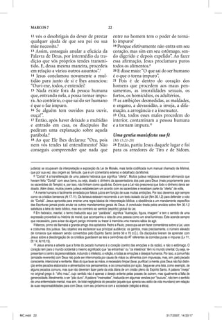 MARCOS 7                                                          22

      12 vós o desobrigais do dever de prestar                               entre no homem tem o poder de torná-
      qualquer ajuda de que seu pai ou sua                                   lo impuro?
      mãe necessite.6                                                        19 Porque efetivamente não entra em seu
      13 Assim, conseguis anular a eﬁcácia da                                coração, mas sim em seu estômago, sen-
      Palavra de Deus, por intermédio da tra-                                do digerido e depois expelido”. Ao fazer
      dição que vós próprios tendes transmi-                                 essa aﬁrmação, Jesus proclamava puros
      tido. E, dessa mesma maneira, procedeis                                todos os alimentos.9
      em relação a vários outros assuntos”.7                                 20 E disse mais: “O que sai do ser humano
      14 Jesus conclamou novamente a mul-                                    é o que o torna impuro”.
      tidão para junto de si e lhes anunciou:                                21 Pois é de dentro do coração dos
      “Ouvi-me, todos, e entendei!                                           homens que procedem aos maus pen-
      15 Nada existe fora da pessoa humana                                   samentos, as imoralidades sexuais, os
      que, entrando nela, a possa tornar impu-                               furtos, os homicídios, os adultérios,
      ra. Ao contrário, o que sai do ser humano                              22 as ambições desmedidas, as maldades,
      é que o faz impuro.                                                    o engano, a devassidão, a inveja, a difa-
      16 Se alguém tem ouvidos para ouvir,                                   mação, a arrogância e a insensatez.
      ouça!”.                                                                23 Ora, todos esses males procedem do
      17 Então, após haver deixado a multidão                                interior, contaminam a pessoa humana
      e entrado em casa, os discípulos lhe                                   e a tornam impura.10
      pediram uma explanação sobre aquela
      parábola.8                                                             Uma gentia manisfesta sua fé
      18 Ao que Ele lhes declarou: “Ora, pois                                (Mt 15.21-28)
      nem vós tendes tal entendimento? Não                                   24 Então, partiu Jesus daquele lugar e foi
      conseguis compreender que nada que                                     para os arredores de Tiro e de Sidom.


      judaica) se ocupavam da interpretação e exposição da Lei de Moisés, mais tarde codificada num manual chamado de Mishná,
      que por sua vez, deu origem ao Talmude, que é um comentário extenso e detalhado da Mishná.
        6 “Corbã” é a transliteração de uma palavra hebraica que significa “oferta”. Muitos judeus religiosos estavam afirmando que
      haviam feito “Corbã” com seus bens, ou seja, doado o dinheiro da aposentadoria dos pais para Deus (mais propriamente para
      os sacerdotes do Templo) e, por isso, não tinham como ajudá-los. Ocorre que a Lei não prescrevia que todo o dinheiro devia ser
      doado. Além disso, muitos jovens judeus estabeleciam um acordo com os sacerdotes e recebiam parte da “oferta” de volta.
        7 A mente humana é facilmente enredada por falsos juízos em função de suas muitas ambições. Por isso devemos agir sempre
      como os cristãos bereanos (At 17.11). Os fariseus estavam recorrendo a um texto isolado da Lei (Nm 30.1,2) para defender o voto
      do “Corbã”. Jesus aproveita para ensinar uma regra básica de interpretação bíblica: a obediência a um mandamento específico
      das Escrituras jamais pode anular os outros mandamentos gerais de Deus. A conclusão tirada pelos anciãos sobre Nm 30.1,2
      satisfazia a letra do texto bíblico, mas era contrário ao sentido (espírito) global da Lei.
        8 Em hebraico, mashal, o termo traduzido aqui por “parábola”, significa “ilustração, figura, imagem” e tem o sentido de uma
      expressão proverbial ou história de moral, que acompanha a vida de uma pessoa como um sinal luminoso. Este acende sempre
      que necessário, para avisar de algum perigo iminente ou trazer à memória uma maneira sábia de agir.
        9 Marcos, primo de Barnabé e grande amigo dos apóstolos Pedro e Paulo, preocupa-se em fazer comentários sobre a Lei, usos
      e costumes dos judeus. Seu objetivo era esclarecer sua principal audiência: os gentios, mais precisamente, o número elevado
      de romanos que estavam sendo convertidos pelo Espírito Santo (entre 50 e 70 d.C.). Os discípulos tiveram de aprender com
      Jesus sobre a desobrigação de os cristãos guardarem as leis e cerimônias do AT referentes às comidas puras e impuras (Lv 11;
      Dt 14; At 10.15).
        10 Jesus ensina e adverte que a fonte do pecado humano é o coração (centro das emoções e da razão), e não o estômago. O
      coração tem para o mundo ocidental o mesmo significado que “as entranhas” ou “os intestinos” têm no mundo oriental. Ou seja, re-
      presentam o centro da personalidade, incluindo o intelecto, a volição, e todas as emoções e desejos humanos. Por isso, a comunhão
      (amizade reverente) com Deus não pode ser interrompida por causa de mãos ou alimentos com impurezas, mas, sim, pelo pecado
      consciente, intencional e renitente. Mais do que lavar as mãos, é necessário limpar (lavar, purificar) a mente, pois Deus não faz distin-
      ção entre pecados elaborados e alimentados nos pensamentos, e os consumados por ação. Segue-se uma lista, como exemplo, de
      alguns pecados comuns, mas que não deveriam fazer parte da vida diária de um cristão pleno do Espírito Santo. A palavra “inveja”
      no original grego é: “olho mau”, cujo sentido não é apenas o desejo ardente pelas posses de outrem, mas igualmente a falta de
      generosidade, literalmente, o ser “pão duro”. A palavra “insensatez”, traduzida em algumas versões por “loucura”, não tem o sentido
      de uma enfermidade mental, mas sim, de total negligência do pecador (aquele que aprecia seu estilo de vida mundano) em relação
      às suas responsabilidades para com Deus, com seu próximo e com a sociedade (religião e ética).




MC.indd 22                                                                                                                31/7/2007, 14:33:17
 