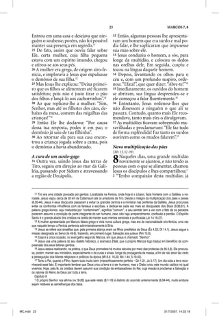 23                                               MARCOS 7, 8

       Entrou em uma casa e desejava que nin-                             32 Então, algumas pessoas lhe apresenta-
       guém o soubesse; porém, não foi possível                           ram um homem que era surdo e mal po-
       manter sua presença em segredo.11                                  dia falar, e lhe suplicaram que impusesse
       25 De fato, assim que ouviu falar sobre                            sua mão sobre ele.
       Ele, certa mulher, cuja ﬁlha pequena                               33 Jesus conduziu o homem, a sós, para
       estava com um espírito imundo, chegou                              longe da multidão, e colocou os dedos
       e atirou-se aos seus pés.                                          nas orelhas dele. Em seguida, cuspiu e
       26 A mulher era grega, de origem siro-fe-                          tocou na língua daquele homem.
       nícia, e implorava a Jesus que expulsasse                          34 Depois, levantando os olhos para o
       o demônio de sua ﬁlha.12                                           céu e, com um profundo suspiro, orde-
       27 Mas Jesus lhe explicou: “Deixa primei-                          nou: “Efatá!”, que quer dizer: “Abre-te!”15
       ro que os ﬁlhos se alimentem até ﬁcarem                            35 Imediatamente, os ouvidos do homem
       satisfeitos; pois não é justo tirar o pão                          se abriram, sua língua desprendeu-se e
       dos ﬁlhos e lançá-lo aos cachorrinhos”.13                          ele começou a falar ﬂuentemente.16
       28 Ao que replicou-lhe a mulher: “Sim,                             36 Entretanto, Jesus ordenou-lhes que
       Senhor, mas até os ﬁlhotes dos cães, de-                           não dissessem a ninguém o que ali se
       baixo da mesa, comem das migalhas das                              passara. Contudo, quanto mais Ele reco-
       crianças!”14                                                       mendava, tanto mais eles o divulgavam.
       29 Então Ele lhe declarou: “Por causa                              37 As multidões ﬁcavam sobremodo ma-
       dessa tua resposta, podes ir em paz; o                             ravilhadas e proclamavam: “Ele faz tudo
       demônio já saiu de tua ﬁlhinha”.                                   de forma esplêndida! Faz tanto os surdos
       30 Ao retornar ela para sua casa encon-                            ouvirem como os mudos falarem”.17
       trou a criança jogada sobre a cama, pois
       o demônio a havia abandonado.                                      Nova multiplicação dos pães
                                                                          (Mt 15.32-39)
       A cura de um surdo-gago
       31 Outra vez, saindo Jesus das terras de
       Tiro, seguiu em direção ao mar da Gali-
                                                                          8   Naqueles dias, uma grande multidão
                                                                              novamente se ajuntou, e não tendo as
                                                                          pessoas com o que se alimentar, chamou
       léia, passando por Sidom e atravessando                            Jesus os discípulos e lhes compartilhou:1
       a região de Decápolis.                                             2 “Tenho compaixão desta multidão; já




          11 Tiro era uma cidade povoada por gentios. Localizada na Fenícia, onde hoje é o Líbano, fazia fronteira com a Galiléia, a no-
       roeste. Jesus viajou cerca de 50 km de Cafarnaum até os arredores de Tiro. Desde o milagre da multiplicação dos pães e peixes
       (6.30-44), Jesus e seus discípulos passaram a evitar os grandes centros e a ministrar nas periferias da Galiléia. Jesus procurava
       evitar os confrontos infrutíferos com os fariseus e escribas, e dedicar-se cada vez mais ao discipulado dos Doze (9.30,31). A
       palavra grega koinos, aqui traduzida por “contaminam”, significa “comum”, e seu sentido tem a ver com o fato de os pecados
       poderem assumir a condição de parte integrante do ser humano, caso não haja arrependimento, confissão e perdão. O Espírito
       Santo é o grande aliado dos cristãos na tarefa de manter suas mentes sensíveis e purificadas (Jo 14.16-27).
          12 A mulher apresentada por Marcos falava grego e vivia numa cultura grega, mas era de nacionalidade siro-fenícia, uma vez
       que naquele tempo a Fenícia pertencia administrativamente à Síria.
               q          p            p
          13 Jesus se refere aos israelitas que, pela primeira aliança eram os filhos prediletos de Deus (Êx 4.22; Dt 14.1). Jesus segue a
       missão designada ao Servo (Is 49.6), trazendo, em primeiro lugar, Salvação aos judeus (Rm 15.8).
          14 Essa é a única ocasião, no evangelho segundo Marcos, em que Jesus é chamado “Senhor”.
          15 Jesus usa uma palavra do seu dialeto hebraico, o aramaico Efatá, que o próprio Marcos logo traduz em benefício da com-
       preensão dos seus leitores gentios.
          16 Jesus estava realizando, na prática, o que Deus prometera há muitos séculos por meio das profecias (Is 35.5,6). Ele procura-
       va, porém, manter seu ministério, especialmente o de curas e sinais, longe da propaganda de massa, a fim de não atrair tão cedo
       a perseguição dos líderes religiosos e políticos da época (Mt 8.4; 16,20; Mc 1.44; 5.19,43).
          17 Tanto o Pai, quanto o Filho, fazem tudo muito bem (maravilhosamente perfeito – Gn 1.31; Jo 5.17). Um dia toda a terra reco-
           7              q                                       (                  p                         )
       nhecerá esse fato. É importante lembrar que Deus criou a terra e o ser humano, mas o Diabo criou este mundo caótico no qual
       vivemos. Hoje, pela fé, os cristãos devem assumir sua condição de embaixadores do Rei, cuja missão é proclamar a Salvação e
       os valores do Reino de Deus por toda a terra.
          Capítulo 8
          1 O próprio Senhor nos afirma (vv.18-20) que este relato (8.1-10) é distinto do ocorrido anteriormente (6.34-44), muito embora
       sejam notáveis as semelhanças dos fatos.




MC.indd 23                                                                                                           31/7/2007, 14:33:18
 