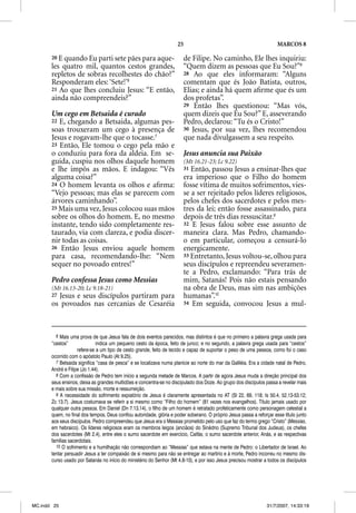 25                                                MARCOS 8

       20 E quando Eu parti sete pães para aque-                        de Filipe. No caminho, Ele lhes inquiriu:
       les quatro mil, quantos cestos grandes,                          “Quem dizem as pessoas que Eu Sou?”8
       repletos de sobras recolhestes do chão?”                         28 Ao que eles informaram: “Alguns
       Responderam eles: ‘Sete!’6                                       comentam que és João Batista, outros,
       21 Ao que lhes concluiu Jesus: “E então,                         Elias; e ainda há quem aﬁrme que és um
       ainda não compreendeis?”                                         dos profetas”.
                                                                        29 Então lhes questionou: “Mas vós,
       Um cego em Betsaida é curado                                     quem dizeis que Eu Sou?” E, asseverando
       22 E, chegando a Betsaida, algumas pes-                          Pedro, declarou: “Tu és o Cristo!”
       soas trouxeram um cego à presença de                             30 Jesus, por sua vez, lhes recomendou
       Jesus e rogavam-lhe que o tocasse.7                              que nada divulgassem a seu respeito.
       23 Então, Ele tomou o cego pela mão e
       o conduziu para fora da aldeia. Em se-                           Jesus anuncia sua Paixão
       guida, cuspiu nos olhos daquele homem                            (Mt 16.21-23; Lc 9.22)
       e lhe impôs as mãos. E indagou: “Vês                             31 Então, passou Jesus a ensinar-lhes que
       alguma coisa?”                                                   era imperioso que o Filho do homem
       24 O homem levanta os olhos e aﬁrma:                             fosse vítima de muitos sofrimentos, vies-
       “Vejo pessoas; mas elas se parecem com                           se a ser rejeitado pelos líderes religiosos,
       árvores caminhando”.                                             pelos chefes dos sacerdotes e pelos mes-
       25 Mais uma vez, Jesus colocou suas mãos                         tres da lei; então fosse assassinado, para
       sobre os olhos do homem. E, no mesmo                             depois de três dias ressuscitar.9
       instante, tendo sido completamente res-                          32 E Jesus falou sobre esse assunto de
       taurado, via com clareza, e podia discer-                        maneira clara. Mas Pedro, chamando-
       nir todas as coisas.                                             o em particular, começou a censurá-lo
       26 Então Jesus enviou aquele homem                               energicamente.
       para casa, recomendando-lhe: “Nem                                33 Entretanto, Jesus voltou-se, olhou para
       sequer no povoado entres!”                                       seus discípulos e repreendeu severamen-
                                                                        te a Pedro, exclamando: “Para trás de
       Pedro confessa Jesus como Messias                                mim, Satanás! Pois não estais pensando
       (Mt 16.13-20; Lc 9.18-21)                                        na obra de Deus, mas sim nas ambições
       27Jesus e seus discípulos partiram para                          humanas”.10
       os povoados nas cercanias de Cesaréia                            34 Em seguida, convocou Jesus a mul-




         6 Mais uma prova de que Jesus fala de dois eventos parecidos, mas distintos é que no primeiro a palavra grega usada para
       “cestos”               indica um pequeno cesto da época, feito de junco; e no segundo, a palavra grega usada para “cestos”
                    refere-se a um tipo de cesto grande, feito de tecido e capaz de suportar o peso de uma pessoa, como foi o caso
       ocorrido com o apóstolo Paulo (At 9.25).
         7 Betsaida significa “casa de pesca” e se localizava numa planície ao norte do mar da Galiléia. Era a cidade natal de Pedro,
       André e Filipe (Jo 1.44).
         8 Com a confissão de Pedro tem início a segunda metade de Marcos. A partir de agora Jesus muda a direção principal dos
       seus ensinos, deixa as grandes multidões e concentra-se no discipulado dos Doze. Ao grupo dos discípulos passa a revelar mais
       e mais sobre sua missão, morte e ressurreição.
         9 A necessidade do sofrimento expiatório de Jesus é claramente apresentada no AT (Sl 22, 69, 118; Is 50.4, 52.13-53.12;
       Zc 13.7). Jesus costumava se referir a si mesmo como “Filho do homem” (81 vezes nos evangelhos). Título jamais usado por
       qualquer outra pessoa. Em Daniel (Dn 7.13,14), o filho de um homem é retratado profeticamente como personagem celestial a
       quem, no final dos tempos, Deus confiou autoridade, glória e poder soberano. O próprio Jesus passa a reforçar esse título junto
       aos seus discípulos. Pedro compreendeu que Jesus era o Messias prometido pelo uso que faz do termo grego “Cristo” (Messias,
       em hebraico). Os líderes religiosos eram os membros leigos (anciãos) do Sinédrio (Supremo Tribunal dos Judeus), os chefes
       dos sacerdotes (Mt 2.4), entre eles o sumo sacerdote em exercício, Caifás; o sumo sacerdote anterior, Anás, e as respectivas
       famílias sacerdotais.
         10 O sofrimento e a humilhação não correspondiam ao “Messias” que estava na mente de Pedro: o Libertador de Israel. Ao
       tentar persuadir Jesus a ter compaixão de si mesmo para não se entregar ao martírio e à morte, Pedro incorreu no mesmo dis-
       curso usado por Satanás no início do ministério do Senhor (Mt 4.8-10), e por isso Jesus precisou mostrar a todos os discípulos




MC.indd 25                                                                                                        31/7/2007, 14:33:19
 