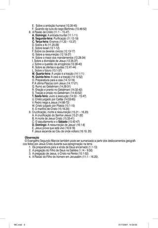 E. Sobre a ambição humana (10.35-45)
               F. Quando da cura do cego Bartimeu (10.46-52)
            8. A Paixão de Cristo (11.1 – 15.47)
               A. Domingo: A entrada triunfal (11.1-11)
               B. Segunda-feira: Purificação (11.12-19)
               C. Terça-feira: Ensinos (11.20 – 13.37)
               D. Sobre a fé (11.20-26)
               E. Sobre Israel (12.1-12)
               F. Sobre os deveres cívicos (12.13-17)
               G. Sobre a ressurreição (12.18-27)
               H. Sobre o maior dos mandamentos (12.28-34)
               I. Sobre a divindade de Jesus (12.35-37)
               J. Sobre a questão da arrogância (12.38-40)
               K. Sobre as ofertas e ajudas (12.41-44)
               L. Sobre o futuro (13.1-37)
               M. Quarta-feira: A unção e a traição (14.1-11)
               N. Quinta-feira: A ceia e a traição (14.12-52)
               O. Preparativos para a ceia (14.12-16)
               P. A última Páscoa com Jesus (14.17-21)
               Q. Rumo ao Getsêmani (14.26-31)
               R. Oração e pranto no Getsêmani (14.32-42)
               S. Traição e prisão no Getsêmani (14.43-52)
               T. Sexta-feira: Juízo e execução (14.53 – 15.47)
               U. Cristo julgado por Caifás (14.53-65)
               V. Pedro nega a Jesus (14.66-72)
               W. Cristo julgado por Pilatos (15.1-15)
               X. O martírio de Cristo (15.16-20)
            9. Crucificação, morte e ressurreição (15.21 – 16.20)
               A. A crucificação do Senhor Jesus (15.21-32)
               B. A morte de Jesus Cristo (15.33-41)
               C. O sepultamento e o Sábado (15.42-47)
               D. Domingo: A ressurreição de Jesus! (16.1-8)
               E. Jesus prova que está vivo (16.9-18)
               F. Jesus ascende ao Céu de onde voltará (16.19, 20)

        Observaçãoç
        O Evangelho Segundo Marcos também pode ser sumarizado a partir dos deslocamentos geográfi-
       cos feitos por Jesus Cristo durante sua peregrinação na terra:
            1. Os preparativos para a vinda de Deus encarnado (1.1-13)
            2. A pregação do Filho de Deus na Galiléia (1.14 – 9.50)
            3. A pregação de Jesus, o Cristo na Peréia (10.1-52)
            4. A Paixão do Filho do homem em Jerusalém (11.1 – 16.20).




MC.indd 3                                                                          31/7/2007, 14:33:02
 