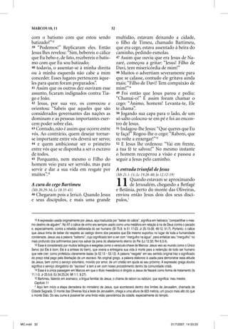 MARCOS 10, 11                                                  32

      com o batismo com que estou sendo                                   multidão, estavam deixando a cidade,
      batizado?”12                                                        o ﬁlho de Timeu, chamado Bartimeu,
      39 “Podemos!” Replicaram eles. Então                                que era cego, estava assentado à beira do
      Jesus lhes revelou: “Sim, bebereis o cálice                         caminho, pedindo esmolas.
      que Eu bebo e, de fato, recebereis o batis-                         47 Assim que ouviu que era Jesus de Na-
      mo com que Eu sou batizado;                                         zaré, começou a gritar: “Jesus! Filho de
      40 todavia, o assentar-se à minha direita                           Davi, tem misericórdia de mim!”
      ou à minha esquerda não cabe a mim                                  48 Muitos o advertiam severamente para
      conceder. Esses lugares pertencem àque-                             que se calasse, contudo ele gritava ainda
      les para quem foram preparados”.                                    mais: “Filho de Davi! Tem compaixão de
      41 Assim que os outros dez ouviram esse                             mim!”14
      assunto, ﬁcaram indignados contra Tia-                              49 Foi então que Jesus parou e pediu:
      go e João.                                                          “Chamai-o!” E assim foram chamar o
      42 Jesus, por sua vez, os convocou e                                cego: “Ânimo, homem! Levanta-te, Ele
      orientou: “Sabeis que aqueles que são                               te chama”.
      considerados governantes das nações as                              50 Jogando sua capa para o lado, de um
      dominam e as pessoas importantes exer-                              só salto colocou-se em pé e foi ao encon-
      cem poder sobre elas.                                               tro de Jesus.
      43 Contudo, não é assim que ocorre entre                            51 Indagou-lhe Jesus: “Que queres que Eu
      vós. Ao contrário, quem desejar tornar-                             te faça?” Rogou-lhe o cego: “Raboni, que
      se importante entre vós deverá ser servo;                           eu volte a enxergar!”15
      44 e quem ambicionar ser o primeiro                                 52 E Jesus lhe ordenou: “Vai em frente,
      entre vós que se disponha a ser o escravo                           a tua fé te salvou!” No mesmo instante
      de todos.                                                           o homem recuperou a visão e passou a
      45 Porquanto, nem mesmo o Filho do                                  seguir a Jesus pelo caminho.
      homem veio para ser servido, mas para
      servir e dar a sua vida em resgate por                              A entrada triunfal de Jesus
      muitos”.13                                                          (Mt 21.1-11; Lc 19.28-40; Jo 12.12-19)

      A cura do cego Bartimeu
      (Mt 20.29-34; Lc 18.35-43)
                                                                          11      Quando estavam se aproximando
                                                                                  de Jerusalém, chegando a Betfagé
                                                                          e Betânia, perto do monte das Oliveiras,
      46 Chegaram  pois a Jericó. Quando Jesus                            enviou então Jesus dois dos seus discí-
      e seus discípulos, e mais uma grande                                pulos,1


         12 A expressão usada originalmente por Jesus, aqui traduzida por “beber do cálice”, significa em hebraico “compartilhar o mes-
      mo destino de alguém”. No AT o cálice de vinho era sempre usado como uma metáfora em relação à ira de Deus contra o pecado
      e, especialmente, contra a rebelião deliberada do ser humano (Sl 75.8; Is 51.17-23; Jr 25.15-28; 49.12; 51.7). Portanto, o cálice
      que Jesus tinha de beber diz respeito ao castigo divino dos pecados que Ele mesmo suportou no lugar de toda a humanidade
      condenada. Jesus usa a palavra “batismo”, cujo significado tem a ver com “mergulho na água”, para enfatizar seu “mergulho” no
      mais profundo dos sofrimentos para nos salvar da pena do afastamento eterno do Pai (Lc 12.50; Rm 6.3,4).
         13 Esse é considerado por muitos teólogos e exegetas como o versículo-chave de Marcos: Jesus veio ao mundo como o Único
      Servo (só Ele é bom, Ele é a síntese do bem), que viveria e entregaria sua vida à morte para a redenção de todo ser humano
      que nele crer; como profetizou claramente Isaías (Is 52.13 – 53.12). A palavra “resgate” em seu sentido original traz o significado
      do preço total pago pela libertação de um escravo. No original grego, a palavra diakonos é usada para demonstrar essa atitude
      de Jesus, bem como o serviço voluntário, movido por amor, de um cristão em ajuda ao seu próximo. A expressão grega doulos
      significa o serviço obrigatório do “escravo” e tem a ver com nosso procedimento dentro da comunidade cristã.
         14 Essa é a única passagem em Marcos em que o título messiânico é dirigido a Jesus de Nazaré como forma de tratamento (Is
      11.1-3; Jr 23.5,6; Ez 34.23,24; Mt 1.1; 9.27).
         15 Bartimeu, falando em aramaico, a língua familiar de Jesus, o chama de raboni ou rabbúni, que significa: meu mestre.
                                                                                         i
         Capítulo 11
         1 Aqui tem início a etapa derradeira do ministério de Jesus, que acontecerá dentro dos limites de Jerusalém, chamada de
      Cidade Sagrada. O monte das Oliveiras fica a leste de Jerusalém, chega a uma altura de 823 metros, um pouco mais alto do que
      o monte Sião. Do seu cume é possível ter uma linda visão panorâmica da cidade, especialmente do templo.




MC.indd 32                                                                                                           31/7/2007, 14:33:23
 