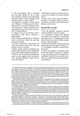 33                                                MARCOS 11

       2 e lhes recomendou: “Ide ao povoado                                10 Bendito seja o Reino vindouro de nos-
       que está logo adiante de vós e, assim                               so pai Davi! Hosana nos mais elevados
       que entrardes, achareis um jumentinho                               céus!”4
       amarrado, sobre o qual ninguém ainda                                11 Então, Jesus entrou em Jerusalém e
       montou. Soltai-o e trazei-o aqui.2                                  dirigiu-se ao templo. Observou tudo à
       3 Se alguém vos inquirir: ‘Por que fazeis                           sua volta e, como já era tarde, partiu para
       isso?’ Replicai: ‘O Senhor precisa dele e                           Betânia com os Doze.
       sem demora o enviará de volta para aqui’.
       4 Eles partiram e logo encontraram um                               Jesus puriﬁca o templo
       jumentinho na rua, amarrado a um por-                               (Mt 21.12-17; Lc 19.45-48)
       tão, e o desprenderam.                                              12 No dia seguinte, enquanto estavam
       5 E alguns dos que ali estavam censu-                               saindo de Betânia, Jesus teve fome.
       raram-lhes: “Que fazeis, soltando o                                 13 E, avistando ao longe uma ﬁgueira
       jumentinho?”                                                        com folhas, foi veriﬁcar se encontraria
       6 Eles, todavia, justiﬁcaram-se conforme                            nela algum fruto. Chegando perto dela,
       Jesus os orientara; diante do que lhes                              nada encontrou, a não ser folhas, porque
       permitiram seguir.                                                  não era a época de ﬁgos.
       7 E, assim, trouxeram o jumentinho até                              14 Então a repreendeu: “Nunca mais, em
       onde estava Jesus, selaram-no com seus                              tempo algum, coma alguém fruto de ti!”
       mantos, e Jesus o montou.                                           E os discípulos escutaram quando pro-
       8 Então, muitas pessoas estendiam seus                              feriu isso.5
       mantos pelo caminho, outras espalhavam                              15 Assim que chegou a Jerusalém, Jesus
       ramos que tinham cortado nos campos.3                               entrou no templo e começou a expulsar
       9 Tanto os que caminhavam adiante dele,                             os que ali estavam apenas comprando e
       como os que seguiam após, proclama-                                 vendendo. Derrubou as mesas dos cam-
       vam: “Hosana! Bendito é o que vem em                                bistas e as cadeiras dos que comercializa-
       nome do Senhor!                                                     vam pombas.6



          2 A entrada triunfal de Jesus em Jerusalém, evento assim conhecido pela maneira efusiva com que as multidões aclamaram
       essa chegada de Jesus Cristo à Cidade Santa, abre a Semana da Paixão, lembrada dessa forma para marcar os dias em que
       Jesus entregou sua própria vida em holocausto, por causa da sua paixão pela humanidade, e para resgatar todo aquele que nele
       crer da sentença perpétua do abandono de Deus. Mais uma vez as profecias se cumprem até nos detalhes (Zc 9.9; Mt 21.5; Jo
       12.15), como foi o caso de Jesus solicitar um jumentinho sobre o qual ninguém ainda houvesse montado, numa demonstração
       do uso santificado dos elementos para o ritual do sacrifício (Nm 19.2; Dt 21.3). Esse foi um ato messiânico deliberado, de Jesus,
       revelando-se claramente ao povo como o Messias prometido, e permitindo que os líderes religiosos e políticos que viviam tentan-
       do surpreendê-lo em alguma falta, agora passassem a ter um pretexto.
          3 Parte das vestes de Jesus foi colocada sobre o lombo do jumentinho. Os profetas do AT foram dirigidos por Deus para minis-
       trarem ao povo por meio de atitudes de grande efeito visual e dramático (Jr 19; Ez 4.1-3). A entrada triunfal, como a purificação do
       templo, a maldição da figueira, e a ceia do Senhor foram ações dessa natureza. Jesus se apresenta como o Messias. Entretanto,
       diferentemente de como imaginavam muitos judeus, sem armas ou exércitos, nem mesmo a natural arrogância dos monarcas e
       grandes líderes. Jesus foi o Messias da Paz (Lc 19.38-40).
          4 A expressão hebraica hosana já era de uso comum (e por isso Marcos não a traduz para o grego) e proferida na aclamação
       de reis e governadores. O verso 10 indica que o povo reconheceu plenamente em Jesus a pessoa do Messias. O vocábulo tem
       origem na antigüidade judaica e foi usado por Davi em seus salmos de Hallell (Louvor). A passagem do Sl 118.25,26 era cantada
       na ocasião da celebração da Páscoa e como expressão de boas-vindas proferida pelos sacerdotes aos peregrinos de todas as
       partes que chegavam a Jerusalém. Portanto, muito adequada para aquele momento. Hosana tornou-se um grito de júbilo e louvor
       a Deus por seus feitos maravilhosos.
          5 As figueiras da região de Jerusalém costumam brotar folhas novas no final de março, mas só produzem frutos quando toda
       folhagem está completa, por volta de junho. Essa figueira – como Israel – era uma exceção, já estava coberta de folhas muito an-
       tes do tempo, na Páscoa, mas sem oferecer nenhum fruto. O episódio serviu de grande recurso didático para que Jesus revelasse
       especialmente aos discípulos mais uma parábola sobre o Juízo, com a figueira servindo de perfeita ilustração (Os 9.10; Na 3.12).
       O acontecimento no templo e o evento com a figueira explicam-se mutuamente.
          6 Jesus dirigiu-se ao “átrio dos gentios”, a única parte do templo em que os gentios tinham acesso permitido para adorar a Deus
       e reunir-se para as orações. Os romeiros que vinham de todas as partes da Palestina, para as celebrações da Páscoa, tinham de




MC.indd 33                                                                                                            31/7/2007, 14:33:24
 