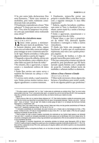 35                                           MARCOS 11, 12

       32 Se, por outro lado, declararmos: Dos                           6   Finalmente, restava-lhe enviar seu
       seres humanos...” Neste caso, temiam as                           próprio e amado ﬁlho; a este lhes enviou
       multidões, pois todos realmente consi-                            com a seguinte intenção: ‘A meu ﬁlho
       deravam João um profeta.                                          respeitarão’.3
       33 Finalmente responderam a Jesus: “Não                           7 Todavia, aqueles lavradores combina-
       sabemos!” E, Jesus, por sua vez, concluiu-                        ram entre si: ‘Este é o herdeiro! Ora, ve-
       lhes: “Ora, nem Eu tampouco vos revela-                           nham, vamos matá-lo, e assim a herança
       rei com que autoridade estou realizando                           será toda nossa’.4
       estas obras!”11                                                   8 Então o agarraram, assassinaram e o
                                                                         jogaram para fora da vinha.
       Parábola dos vinicultores maus                                    9 Diante disso o que fará o proprietá-
       (Mt 21.33-46; Lc 20.9-19)                                         rio da vinha? Virá, destruirá aqueles

       12      Jesus então passou a ministrar-
               lhes por meio de parábolas: “Cer-
       to homem plantou uma vinha, ergueu
                                                                         lavradores e outorgará a vinha a outros
                                                                         vinicultores.
                                                                         10 Ainda não lestes esta passagem nas
       uma cerca ao redor dela, cavou um tanque                          Escrituras? ‘A pedra que os construtores
       para esmagar as uvas e construiu uma tor-                         rejeitaram, essa veio a ser a pedra princi-
       re de vigia. Depois arrendou a vinha para                         pal, angular;
       alguns lavradores e partiu de viagem.1                            11 isto procede do Senhor, e é obra de
       2 Chegando a época da colheita, enviou um                         grande maravilha para todos nós’”.5
       servo aos lavradores, com o objetivo de re-                       12 Por isso começaram a tramar um jeito de
       ceber deles sua parte do fruto da vinha.2                         prendê-lo, pois perceberam que Ele havia
       3 No entanto, eles o agarraram, o espan-                          narrado aquela história com o propósito
       caram e o mandaram embora de mãos                                 de acusá-los. Contudo, tinham receio da
       vazias.                                                           multidão; e acharam melhor se afastarem.
       4 Então lhes enviou um outro servo; e
       também lhe bateram na cabeça e o hu-                              Adorar a Deus e honrar o Estado
       milharam.                                                         (Mt 22.15-22; Lc 20.19-26)
       5 E enviou outro ainda, o qual assassina-                         13 Mais tarde enviaram a Jesus alguns dos
       ram. Então enviou muitos outros; mas a                            fariseus e herodianos para tentar conde-
       alguns agrediram e a outros mataram.                              ná-lo em alguma palavra que proferisse.6


          11 Os judeus usavam a expressão “céu” ou “céus”, muitas vezes em substituição ao vocábulo divino “Deus” ( como muitos
                j                    p                                                 ç                                (ou
       judeus grafam ainda hoje: “D-us”), procurando evitar, assim, um possível mau uso do nome de Deus (Êx 20.7). Com sua pergunta
       Jesus deu a entender que sua autoridade provinha de Deus, da mesma maneira que o batismo de João.
          Capítulo 12
          1 Jesus continua a falar com os mesmos líderes religiosos de 11.27. Esta história ilustrativa e repleta de ensinamentos (pará-
       bola) fala dos homens que desconfiam da autoridade divina de Jesus. As expressões hebraicas: “plantou uma vinha”, “cerca ao
       redor”, “cavou um tanque”, “torre de vigia” vêm citadas na versão grega de Isaías 5.1,2, na tradução das Escrituras chamada
       Septuaginta ou, simplesmente “LXX”.
          2 A palavra “servo” aqui usada é doulos (em grego: escravo). Neste caso indica uma das grandes características do Profeta de
       Jeová, do AT: “obediente e submisso a Deus” (Jr 7.25; Am 3.7; Zc 1.4).
          3 A derradeira possibilidade de reconciliação dos seres humanos com o Criador está na intermediação de Cristo, o Filho
       amado. A ênfase de todo o NT está na incomparabilidade de Jesus Cristo (Hb 1.1,2). Quem rejeitar o Filho fica sem qualquer
       esperança de aceitação da parte de Deus, o Pai.
          4 Pela lei judaica, em vigor na época, qualquer propriedade não reclamada por seu herdeiro legal passava a ser declarada
       “terra sem dono”, e poderia ser outorgada propriedade da primeira pessoa que se identificasse como dono dessas terras. Os
       vinicultores, embriagados pela avareza e cobiça, logo perceberam que assassinando o filho do dono poderiam tornar-se os novos
       e ricos proprietários das terras.
          5 Esta passagem é composta integralmente com expressões extraídas da tradução grega Septuaginta (LXX) do Salmo
       118.22,23. A pedra principal ou angular era a pedra que unia e completava as grandes construções da época (At 4.11; 1Pe 2.7,8).
       Deus permitiu o assassinato de seu Filho único, apenas para, em seguida, exaltá-lo como Senhor supremo e Juiz dos pecadores
       inveterados (Fp 2.6-11).
          6 Este episódio ocorreu na terça-feira da Paixão, em um dos átrios do templo. Os herodianos eram partidários de Herodes




MC.indd 35                                                                                                         31/7/2007, 14:33:25
 