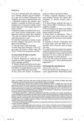 MARCOS 12                                                    36

      14 E, ao se aproximarem, lhe questiona-                           casou-se e faleceu sem deixar ﬁlhos.
      ram: “Mestre, sabemos que és verdadei-                            21 Então o segundo desposou a viúva,
      ro e que não te deixas inﬂuenciar por                             mas também morreu sem deixar des-
      ninguém, pois não te impressionas com                             cendentes. O mesmo ocorreu com o
      a aparência exterior das pessoas, mas                             terceiro.
      ensinas o caminho de Deus em confor-                              22 E, dessa forma, nenhum dos sete ir-
      midade com a mais pura verdade. Assim                             mãos deixou ﬁlhos. Finalmente, faleceu
      sendo, diga-nos, é lícito pagar imposto a                         também a mulher.
      César ou não?                                                     23 Na ressurreição, de quem essa mulher
      15 Devemos pagar ou podemos nos recu-                             será esposa, haja vista que os sete irmãos
      sar?”. Jesus, porém, conhecendo o quão                            foram casados com ela?”.
      hipócritas estavam sendo, lhes inquiriu:                          24 Então Jesus os admoestou: “Não é
      “Por que me tentais? Trazei-me um de-                             sem motivo que errais tanto, pois não
      nário para que Eu o veja!”                                        compreendeis as Escrituras nem o poder
      16 E eles lhe trouxeram a moeda, ao que                           de Deus!9
      Ele lhes indagou: “De quem é esta ima-                            25 Quando os mortos ressuscitam não
      gem e esta inscrição?”                                            se casam mais, nem são dados em ca-
      17 “Ora, de César”, replicaram eles.                              samento. Pois se tornam como os anjos
      18 Então Jesus lhes asseverou: “Dai a Cé-                         nos céus.
      sar o que é de César e a Deus o que é de                          26 A respeito da ressurreição dos mortos,
      Deus!” E todos ﬁcaram pasmos com Ele.7                            ainda não tendes lido no livro de Moisés,
                                                                        no texto referente à sarça, como Deus lhe
      A ressurreição de todos os mortos                                 declarou: ‘Eu Sou o Deus de Abraão, o
      (Mt 22.23-33; Lc 20.27-40)                                        Deus de Isaque e o Deus de Jacó?’
      18 Depois chegaram os saduceus, que                               27 Ora, Ele não é Deus de mortos, e sim
      pregam não haver qualquer ressurreição,                           o Deus dos vivos!’. Estais absolutamente
      com a seguinte questão:8                                          enganados!”10
      19 “Mestre, Moisés nos deixou escrito que,
      se um homem morrer e deixar sua esposa                            O principal dos mandamentos
      sem ﬁlhos, seu irmão deverá se casar com                          (Mt 22.34-40; Lc 10.25-28)
      a viúva e gerar ﬁlhos para seu irmão.                             28Um dos mestres da lei achegou-se e os
      20 Ora, havia sete irmãos. O primeiro                             ouviu argumentando. Observando como



      Antipas, rei da Galiléia. O plano para matar Jesus, tramado logo depois do início do seu ministério na Galiléia, estava agora
      amadurecendo rapidamente e ganhava força nos meios religiosos e políticos de Jerusalém.
        7 O NT apresenta alguns princípios básicos referentes à nossa obediência ao Estado: 1) O Estado não é maior nem mais
      poderoso que o Senhor. Deve, portanto, ser submisso à vontade expressa de Deus (Rm 13.1). 2) O Estado tem deveres e direitos
      para com seu povo que, por sua vez, também deve cumprir com suas responsabilidades cívicas. Existem obrigações para com
      o Estado que não entram em choque com nossas obrigações prioritárias para com Deus (Rm 13.1-7; 1Tm 2.1-6; Tt 3.1,2; 1Pe
      2.13-17). 3) O limite dessas responsabilidades para com o Estado não deve ultrapassar a vontade de Deus, claramente expressa
      pelo Espírito Santo aos cristãos e escrita em Sua Palavra (At 4.19).
        8 Os saduceus representavam o partido judaico aristocrata dos sacerdotes e das classes ricas, na época subordinado aos
      romanos. Estabelecidos principalmente em Jerusalém, fizeram do templo e de sua administração seu interesse principal. Embora
      pequeno em número, na época de Jesus, esse grupo exerceu poderosa e decisiva influência política e religiosa em Israel, e até
      em Roma. Negavam a ressurreição dos mortos, aceitavam somente a autoridade divina dos primeiros cinco livros de Moisés
      (o Pentateuco ou a Torá), e rejeitavam totalmente a tradição oral dos judeus. Essas doutrinas geravam grande conflito entre os
      saduceus, os fariseus e a fé comum judaica.
        9 As doutrinas e pressuposições teológicas dos saduceus os incapacitavam de entender coerentemente (conhecer) o AT como
      um todo e não apenas o Pentateuco.
        10 Era comum os mestres judeus referirem-se ao evento da “sarça” ao falar do maravilhoso encontro de Deus com Moisés
      no deserto ou para lembrar o texto bíblico de Êx 3.1-6 (ver Rm 11.2, em que “Elias” se refere a 1Rs 19.1-10). Nesta passagem,
      Jesus confirma a inspiração e a historicidade do texto de Êx 3. Os planos do Criador e Fonte da vida não serão vencidos pela




MC.indd 36                                                                                                       31/7/2007, 14:33:26
 