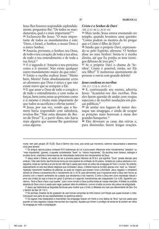 37                                               MARCOS 12

       Jesus lhes houvera respondido esplendida-                         Cristo é o Senhor de Davi
       mente, perguntou-lhe: “De todos os man-                           (Mt 22.41-46; Lc 20.41-44)
       damentos, qual é o mais importante?”11                            35 Mais tarde, Jesus estava ensinando no
       29 Esclareceu-lhe Jesus: “O mais impor-                           templo, quando levantou uma questão:
       tante de todos os mandamentos é este:                             “Como podem os mestres da lei pregar
       ‘Ouve, ó Israel, o Senhor, o nosso Deus é                         que o Cristo é ﬁlho de Davi?
       o único Senhor.                                                   36 Sendo que o próprio Davi, expressan-
       30 Amarás, portanto, o Senhor, teu Deus,                          do-se pelo Espírito, aﬁrmou: ‘O Senhor
       de todo o teu coração, de toda a tua alma,                        disse ao meu Senhor: Senta-te à minha
       de todo o teu entendimento e de toda a                            direita, até que Eu ponha os teus inimi-
       tua força’.12                                                     gos debaixo de teus pés’.13
       31 E o segundo é: ‘Amarás o teu próximo                           37 Se o próprio Davi o chama de ‘Se-
       como a ti mesmo’. Não existe qualquer                             nhor’. Como é possível, então, ser Ele
       outro mandamento maior do que estes”.                             seu ﬁlho?” E numeroso ajuntamento de
       32 Então o escriba exaltou Jesus: “Muito                          pessoas o ouvia com grande deleite!
       bem, Mestre! Estás absolutamente certo
       ao aﬁrmares que Deus é único e que não                            Jesus condena os escribas
       existe outro que se compare a Ele.                                (Mt 23.1-7,14; Lc 20.45-47)
       33 E que amar a Deus de todo o coração e                          38 E, continuando seu ensino, advertia
       de todo o entendimento, e com todas as                            Jesus: “Acautelai-vos dos escribas. Pois
       forças, bem como amar ao próximo como                             eles fazem questão de andar com roupas
       a si mesmo é muito mais importante do                             especiais e de receber saudações em pra-
       que todos os sacrifícios e ofertas juntos”.                       ças públicas,14
       34 Jesus, por sua vez, vendo que o ho-                            39 de sentar nos lugares de maior des-
       mem havia respondido com sabedoria,                               taque nas sinagogas, e ainda de ocupar
       revelou-lhe: “Não estás distante do Rei-                          as posições mais honrosas à mesa dos
       no de Deus!” E, a partir disto, não havia                         grandes banquetes.15
       mais alguém que ousasse lhe questionar                            40 Eles devoram as casas das viúvas e,
       coisa alguma.                                                     para dissimular, fazem longas orações.




       morte, nem pelo pecado (Sl 73.23). Deus é Senhor dos vivos, pois ainda que morramos, seremos ressuscitados e estaremos
       vivos para sempre.
          11 Os antigos rabinos judeus contavam 613 ordenanças da Lei e procuravam diferenciar entre mandamentos “pesados” ou
       “mais importantes” (graves), e aqueles considerados “leves” ou “menos importantes”. Os escribas eram fariseus, teólogos e
       eruditos da lei, criadores e transmissores da interpretação tradicional dos mandamentos de Deus.
          12 Jesus recita o Shema, em razão de ser a primeira palavra hebraica de Dt 6.4, que significa “Ouve” (preste atenção para
       praticar). Citar este trecho das Escrituras tornou-se uma espécie de confissão de fé judaica, recitada por judeus piedosos e con-
       sagrados, todas as manhãs e ao pôr-do-sol. Até hoje é usada para iniciar os cultos nas sinagogas em todo o mundo. No entanto,
       especialmente na vida dos líderes religiosos que combatiam Jesus, o Shema havia se tornado apenas uma “reza” ou “oráculo”,
       repetição meramente ritualística de palavras, as quais se imagina que possam tocar a divindade. Jesus resgatou o verdadeiro
       sentido do Shema e acrescentou-lhe o mandamento de Lv 19.18, para demonstrar que é impossível amar a Deus sem honrar ao
       próximo com o mesmo sentimento de cuidado que devotamos a nós mesmos. O amor a Deus tem como expressão natural o
       amor aos irmãos de raça e à terra em geral. O primeiro e o segundo mandamentos são inseparáveis (1Jo 4.20). Agostinho pro-
       clamou: “Ama a Deus e faze o que queres”, pois o amor sincero a Deus purifica todas as nossas intenções. A ênfase na unidade
       absoluta do Deus único é usada para negar qualquer idéia de politeísmo, comum a todos os povos não judeus da antigüidade.
          13 Jesus usa habilmente as Sagradas Escrituras para mostrar que o Cristo (o Messias) era mais que descendente de Davi. Era
       o Senhor de Davi (Sl 110.1).
          14 Os escribas (mestres da lei) gostavam de usar túnicas compridas de linho branco com franjas que quase tocavam o chão.
       Colocavam boa parte de sua respeitabilidade na aparência exterior.
          15 Os lugares mais destacados e importantes nas sinagogas ficavam em frente a uma réplica da “Arca” que era usada para
       guardar os rolos sagrados (cópias manuscritas dos originais). Aqueles que tinham o privilégio de sentar-se ali podiam ser vistos
       na sinagoga por toda a congregação.




MC.indd 37                                                                                                         31/7/2007, 14:33:26
 