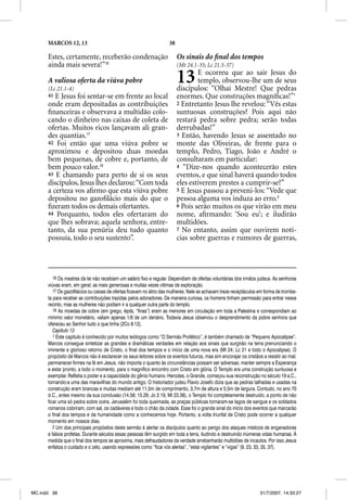 MARCOS 12, 13                                                 38

      Estes, certamente, receberão condenação                            Os sinais do ﬁnal dos tempos
      ainda mais severa!”16                                              (Mt 24.1-35; Lc 21.5-37)

      A valiosa oferta da viúva pobre
      (Lc 21.1-4)
                                                                         13      E ocorreu que ao sair Jesus do
                                                                                 templo, observou-lhe um de seus
                                                                         discípulos: “Olhai Mestre! Que pedras
      41 E Jesus foi sentar-se em frente ao local                        enormes. Que construções magníﬁcas!”1
      onde eram depositadas as contribuições                             2 Entretanto Jesus lhe revelou: “Vês estas
      ﬁnanceiras e observava a multidão colo-                            suntuosas construções? Pois aqui não
      cando o dinheiro nas caixas de coleta de                           restará pedra sobre pedra; serão todas
      ofertas. Muitos ricos lançavam ali gran-                           derrubadas!”
      des quantias.17                                                    3 Então, havendo Jesus se assentado no
      42 Foi então que uma viúva pobre se                                monte das Oliveiras, de frente para o
      aproximou e depositou duas moedas                                  templo, Pedro, Tiago, João e André o
      bem pequenas, de cobre e, portanto, de                             consultaram em particular:
      bem pouco valor.18                                                 4 “Dize-nos quando acontecerão estes
      43 E chamando para perto de si os seus                             eventos, e que sinal haverá quando todos
      discípulos, Jesus lhes declarou: “Com toda                         eles estiverem prestes a cumprir-se?”
      a certeza vos aﬁrmo que esta viúva pobre                           5 E Jesus passou a preveni-los: “Vede que
      depositou no gazoﬁlácio mais do que o                              pessoa alguma vos induza ao erro.2
      ﬁzeram todos os demais ofertantes.                                 6 Pois serão muitos os que virão em meu
      44 Porquanto, todos eles ofertaram do                              nome, aﬁrmando: ‘Sou eu’; e iludirão
      que lhes sobrava; aquela senhora, entre-                           multidões.
      tanto, da sua penúria deu tudo quanto                              7 No entanto, assim que ouvirem notí-
      possuía, todo o seu sustento”.                                     cias sobre guerras e rumores de guerras,




         16 Os mestres da lei não recebiam um salário fixo e regular. Dependiam de ofertas voluntárias dos irmãos judeus. As senhoras
      viúvas eram, em geral, as mais generosas e muitas vezes vítimas de exploração.
         17 Os gazofilácios ou caixas de ofertas ficavam no átrio das mulheres. Nele se achavam treze receptáculos em forma de trombe-
          7
      ta para receber as contribuições trazidas pelos adoradores. De maneira curiosa, os homens tinham permissão para entrar nesse
      recinto, mas as mulheres não podiam ir a qualquer outra parte do templo.
         18 As moedas de cobre (em grego, lepta, “finas”) eram as menores em circulação em toda a Palestina e correspondiam ao
      mínimo valor monetário, valiam apenas 1/6 de um denário. Todavia Jesus observou o desprendimento da pobre senhora que
      ofereceu ao Senhor tudo o que tinha (2Co 8.12).
         Capítulo 13
         1 Este capítulo é conhecido por muitos teólogos como “O Sermão Profético”, é também chamado de “Pequeno Apocalipse”.
      Marcos consegue sintetizar as grandes e dramáticas verdades em relação aos sinais que surgirão na terra prenunciando o
      iminente e glorioso retorno de Cristo, o final dos tempos e o início de uma nova era (Mt 24; Lc 21 e todo o Apocalipse). O
      propósito de Marcos não é esclarecer os seus leitores sobre os eventos futuros, mas sim encorajar os cristãos a resistir ao mal;
      permanecer firmes na fé em Jesus, não importa o quanto às circunstâncias possam ser adversas; manter sempre a Esperança
      e estar pronto, a todo o momento, para o magnífico encontro com Cristo em glória. O Templo era uma construção suntuosa e
      exemplar. Refletia o poder e a capacidade do gênio humano. Herodes, o Grande, começou sua reconstrução no século 19 a.C.,
      tornando-a uma das maravilhas do mundo antigo. O historiador judeu Flavio Josefo dizia que as pedras talhadas e usadas na
      construção eram brancas e muitas mediam até 11,5m de comprimento, 3,7m de altura e 5,5m de largura. Contudo, no ano 70
      d.C., antes mesmo da sua conclusão (14.58; 15.29; Jo 2.19, Mt 23.38), o Templo foi completamente destruído, a ponto de não
      ficar uma só pedra sobre outra. Jerusalém foi toda queimada, as praças públicas tornaram-se lagos de sangue e os soldados
      romanos cobriram, com sal, os cadáveres e todo o chão da cidade. Esse foi o grande sinal do início dos eventos que marcarão
      o final dos tempos e da humanidade como a conhecemos hoje. Portanto, a volta triunfal de Cristo pode ocorrer a qualquer
      momento em nossos dias.
         2 Um dos principais propósitos deste sermão é alertar os discípulos quanto ao perigo dos ataques místicos de enganadores
      e falsos profetas. Durante séculos essas pessoas têm surgido em toda a terra, iludindo e destruindo inúmeras vidas humanas. À
      medida que o final dos tempos se aproxima, mais defraudadores da verdade arrebanharão multidões de incautos. Por isso Jesus
      enfatiza o cuidado e o zelo, usando expressões como “ficai vós alertas”, “estai vigilantes” e “vigiai” (9, 23, 33, 35, 37).




MC.indd 38                                                                                                         31/7/2007, 14:33:27
 