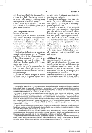 41                                              MARCOS 14

       sem fermento. Os chefes dos sacerdotes                           as vezes que o desejardes, todavia a mim
       e os mestres da lei buscavam um meio                             nem sempre me tereis.
       de surpreender Jesus em qualquer erro e                          8 A mulher fez tudo que estava ao seu al-
       assim poder condená-lo à morte.1                                 cance. Derramou o bálsamo sobre mim,
       2 Entretanto, comentavam: “Que não                               antecipando a preparação do meu corpo
       seja durante as festividades, para que o                         para o sepultamento.4
       povo não se tumultue”.                                           9 Com toda a certeza Eu vos asseguro:
                                                                        onde quer que o Evangelho for pregado,
       Jesus é ungido em Betânia                                        por todo o mundo, será também procla-
       (Mt 26.6-13; Jo 12.1-8)                                          mada a obra que esta mulher realizou, e
       3E  estando Jesus em Betânia, reclinado à                        isso para que ela seja sempre lembrada”.
       mesa na casa de certo homem conhecido                            10 E, depois disso, Judas Iscariotes, um
       como Pedro, o leproso, achegou-se dele                           dos Doze, foi encontrar-se com os chefes
       uma mulher portando um frasco de ala-                            dos sacerdotes com o propósito de lhes
       bastro contendo valioso perfume, feito                           entregar Jesus.
       de nardo puro; e, quebrando o alabastro,                         11 Ao ouvirem a proposta, eles ﬁcaram
       derramou todo o bálsamo sobre a cabeça                           muito satisfeitos e se comprometeram
       de Jesus.2                                                       a lhe pagar algum dinheiro. E, por isso,
       4 Diante disso, indignaram-se alguns dos                         ele procurava uma oportunidade para
       presentes, e a criticavam entre si: “Para que                    entregá-lo.
       este desperdício de tão valioso perfume?
       5 Um bálsamo como este poderia ser                               A Ceia do Senhor
       vendido por trezentos denários, e o di-                          (Mt 26.17-30: Lc 22.7-23; Jo 13.18-30)
       nheiro ser doado aos pobres”. E a censu-                         12 E, no primeiro dia da festa dos pães
       ravam severamente.3                                              sem fermento, quando tradicionalmente
       6 “Deixai-a em paz!”- ordenou-lhes Je-                           se sacriﬁcava o cordeiro pascal, os dis-
       sus. “Por que causais problemas a esta                           cípulos de Jesus o consultaram: “Onde
       mulher? Ela realizou uma boa ministra-                           desejas que vamos e façamos os prepara-
       ção para comigo”.                                                tivos para ceares a Páscoa?”5
       7 Quanto aos pobres, sempre os tendes                            13 Então Ele enviou dois de seus discípu-
       ao vosso lado, e os podeis ajudar todas                          los instruindo-lhes: “Ide à cidade, e certo



          1 As celebrações da Páscoa (Êx 12.13,23,27) em Jerusalém reuniam até três milhões de pessoas. Considerando que a popu-
       lação média da cidade era de apenas 50 mil habitantes, é compreensível a grande preocupação das autoridades israelenses e
       romanas com possíveis tumultos e revoluções. A conhecida Festa dos Pães Asmos ou Festa dos Pães sem Fermento ocorria logo
       após a Páscoa e durava sete dias (Êx 12.15-20; 23.15; 34.18; Dt 16.1-8).
          2 A mulher era Maria, irmã de Marta e Lázaro. No evangelho de João, este evento ocorreu antes de começar a Semana
       da Paixão (Jo 12.1-3). Mateus e Marcos enfatizam o contraste entre o ódio dos líderes religiosos, a covardia dos discípulos e
       a traição de Judas Iscariotes, e o amor, coragem de se expor e desprendimento material de Maria. O alabastro era um frasco
       lacrado, de gargalo longo, que continha valioso perfume, normalmente usado na unção de personalidades notáveis da época
       ou no preparo mortuário de monarcas e pessoas ricas (Sl 23.5; Lc 7.46). Ao narrar este episódio, Marcos se refere a “alguns
       dos presentes”, Mateus concentra-se nos “discípulos” (Mt 26.8) e João destaca a participação objetiva e comprometedora de
       “Judas Iscariotes” (Jo 12.4,5).
          3 Trezentos denários correspondiam a quase um ano de trabalho de um soldado romano. Jesus prevê que, até o seu retorno,
       haverá muitas pessoas que dependerão da ajuda de seus semelhantes. Jesus sempre teve um coração compassivo em relação
       aos pobres (Mt 6.2-4; Lc 4.18; 6.20; 14.13.21; 18.22; Jo 13.29).
          4 Era costume judaico ungir um corpo com óleos aromáticos para o sepultamento (16.1). Entretanto, os corpos de pessoas
       condenadas por crimes não mereciam tal atenção, cuidado e honra. A “antecipação” de Maria revela que Jesus percebeu que ela
       tinha compreendido o propósito da vinda do Cristo (o Messias) ao mundo como Servo sofredor (Is 53).
          5 Os cordeiros eram tradicionalmente sacrificados no dia anterior ao primeiro dia da Festa dos Pães sem Fermento (Êx 12.6),
       ou seja, no dia 14 de Nisã (mês que corresponde a abril, quando celebramos nossa Páscoa). O cordeiro tinha de ser sacrificado
       à tarde (por volta das 15h) e comido em grupos de pelo menos dez pessoas, entre o pôr-do-sol e a meia-noite.




MC.indd 41                                                                                                       31/7/2007, 14:33:29
 