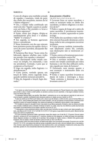 MARCOS 14                                                     44

      E com ele chegou uma multidão armada                               Jesus perante o Sinédrio
      de espadas e cassetetes, vinda da parte                            (Mt 26.47-56; Lc 22.47-53; Jo 18.1-11)
      dos chefes dos sacerdotes, mestres da lei                          53 Levaram Jesus ao sumo sacerdote; e
      e líderes religiosos.17                                            então se reuniram todos os chefes dos
      44 Ora, o traidor tinha combinado um                               sacerdotes, os líderes religiosos e os mes-
      sinal com eles: “Aquele a quem eu saudar                           tres da lei.22
      com um beijo, é Ele: prendei-o e levai-o                           54 Pedro o seguiu de longe até o pátio do
      sob forte segurança”.                                              sumo sacerdote. E permaneceu assenta-
      45 Então, assim que chegou, dirigiu-se                             do entre os criados, aquecendo-se junto
      imediatamente para Jesus e o saudou:                               ao fogo.
      “Rabbi!” E o beijou.18                                             55 Os chefes dos sacerdotes e todo o Siné-
      46 Em seguida, os homens agarraram                                 drio estavam buscando denúncias contra
      Jesus e o prenderam.                                               Jesus, todavia não conseguiam encontrar
      47 Nesse momento, um dos que estavam                               nenhuma.
      bem próximos puxou da espada e feriu o                             56 Várias pessoas também testemunha-
      servo do sumo sacerdote, decepando-lhe                             ram falsamente contra Ele, contudo,
      a orelha.19                                                        suas declarações não se mostraram co-
      48 Exclamou-lhes Jesus: “Acaso estou Eu                            erentes.23
      liderando alguma rebelião, para virdes                             57 Então, outros se levantaram para teste-
      me prender com espadas e cassetetes?                               munhar inverdades contra Ele:
      49 Pois diariamente tenho estado con-                              58 Nós o ouvimos exclamar: “Eu des-
      vosco no templo, vos ensinando, e não                              truirei este templo construído por mãos
      me prendestes. Contudo, é para que se                              humanas e em três dias ediﬁcarei outro,
      cumpram as Escrituras”.                                            não erguido por mãos de homens”.
      50 Logo em seguida, todos fugiram e o                              59 Entretanto, nem mesmo quanto a
      abandonaram.20                                                     essa acusação o testemunho deles era
      51 Certo jovem, vestindo apenas um                                 congruente.
      lençol de linho, estava seguindo Jesus,                            60 Então o sumo sacerdote levantou-se
      quando também tentaram prendê-lo.                                  diante de todos e interrogou a Jesus:
      52 Mas ele, largando o lençol, fugiu des-                          “Nada contestas à denúncia que estes
      nudo.21                                                            levantam contra ti?”


         17 Um bando (ou turba) formado de guardas do templo, com ordens expressas do Tribunal Supremo dos Judeus (Sinédrio),
          7
      para prender a Jesus e manter a ordem pública; os escravos a serviço do sumo sacerdote, e mais alguns soldados romanos,
      como nos informa João (18.3).
         18 A expressão hebraica Rabbi, que significa “Meu Mestre”, juntamente com um ou mais beijos em cada lado do rosto era um
      sinal de respeito e gratidão manifestados pelos discípulos judaicos em relação aos seus mestres (Lc 22.47).
         19 João nos revela que era Pedro quem estava junto a Jesus e que ele decepou a orelha do servo, que se chamava Malco (Jo
      18.10; Lc 22.51). Jesus protesta pela maneira como vieram prendê-lo, uma vez que apenas os revolucionários e criminosos eram
      agredidos e presos com aquela brutalidade. Aos mestres era destinado um tratamento menos violento e mais respeitoso.
         20 O ministério de Jesus em Jerusalém foi bem mais amplo do que Marcos apresenta. Entretanto, João nos oferece uma visão
      mais completa e detalhada sobre a atividade ministerial do Senhor, na Judéia. Jesus faz uma referência a partes das Escrituras
      que revelam os acontecimentos da sua missão e sacrifício (Is 53 com Zc 13.7).
         21 Historiadores e outros estudiosos bíblicos crêem que este jovem de família rica seja o próprio autor deste evangelho, por-
      tanto, João Marcos (At 12.12,25; 13.13; 15.37-39; Cl 4.10; 2Tm 4.11).Em geral, a roupa exterior era de lã, porém, Marcos não teve
      tempo para vestir-se completamente.
         22 O sumo sacerdote chamava-se Caifás e permaneceu nesse ofício desde o ano 18 até 36 d.C. O Supremo Tribunal Judaico
      (Sinédrio), na época do NT, era composto por 71 membros, divididos em três categorias: os chefes (principais) dos sacerdotes,
      líderes religiosos (anciãos) e os mestres da lei (escribas). Sob jurisdição do império romano, o Sinédrio tinha grande poder.
      Entretanto, lhes era vedado o direito de decretar a pena de morte (Jo 18.31 com Mt 27.2).
         23 No processo jurídico dos judeus da época, as testemunhas agiam como promotores de acusação. De acordo com a lei (Nm
      25.30; Dt 17.6; 19.15), uma pessoa não podia ser jamais condenada à pena de morte a não ser mediante dois ou mais testemu-
      nhos. Contudo, esses depoimentos precisavam ter total coerência entre si, sem contradições. O testemunho contra Jesus tinha
      base falsa, apoiado em uma compreensão distorcida da profecia de Jesus em 15.29 e Jo 2.19.




MC.indd 44                                                                                                          31/7/2007, 14:33:30
 