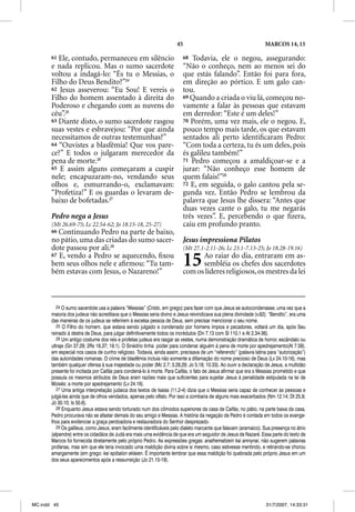 45                                           MARCOS 14, 15

       61 Ele, contudo, permaneceu em silêncio                           68  Todavia, ele o negou, assegurando:
       e nada replicou. Mas o sumo sacerdote
                  p                                                      “Não o conheço, nem ao menos sei do
       voltou a indagá-lo: “És tu o Messias, o                           que estás falando”. Então foi para fora,
       Filho do Deus Bendito?”24                                         em direção ao pórtico. E um galo can-
       62 Jesus asseverou: “Eu Sou! E vereis o                           tou.
       Filho do homem assentado à direita do                             69 Quando a criada o viu lá, começou no-
       Poderoso e chegando com as nuvens do                              vamente a falar às pessoas que estavam
       céu”.25                                                           em derredor: “Este é um deles!”
       63 Diante disto, o sumo sacerdote rasgou                          70 Porém, uma vez mais, ele o negou. E,
       suas vestes e esbravejou: “Por que ainda                          pouco tempo mais tarde, os que estavam
       necessitamos de outras testemunhas?”                              sentados ali perto identiﬁcaram Pedro:
       64 “Ouvistes a blasfêmia! Que vos pare-                           “Com toda a certeza, tu és um deles, pois
       ce?” E todos o julgaram merecedor da                              és galileu também!”
       pena de morte.26                                                  71 Pedro começou a amaldiçoar-se e a
       65 E assim alguns começaram a cuspir                              jurar: “Não conheço esse homem de
       nele; encapuzaram-no, vendando seus                               quem falais!”29
       olhos e, esmurrando-o, exclamavam:                                72 E, em seguida, o galo cantou pela se-
       “Profetiza!” E os guardas o levaram de-                           gunda vez. Então Pedro se lembrou da
       baixo de bofetadas.27                                             palavra que Jesus lhe dissera: “Antes que
                                                                         duas vezes cante o galo, tu me negarás
       Pedro nega a Jesus                                                três vezes”. E, percebendo o que ﬁzera,
       (Mt 26.69-75; Lc 22.54-62; Jo 18.15-18, 25-27)                    caiu em profundo pranto.
       66 Continuando Pedro na parte de baixo,
       no pátio, uma das criadas do sumo sacer-                          Jesus impressiona Pilatos
       dote passou por ali.28                                            (Mt 27.1-2.11-26; Lc 23.1-7.13-25; Jo 18.28-19.16)
       67 E, vendo a Pedro se aquecendo, ﬁxou
       bem seus olhos nele e aﬁrmou: “Tu tam-
       bém estavas com Jesus, o Nazareno!”
                                                                         15    Ao raiar do dia, entraram em as-
                                                                               sembléia os chefes dos sacerdotes
                                                                         com os líderes religiosos, os mestres da lei



          24 O sumo sacerdote usa a palavra “Messias” (Cristo, em grego) para fazer com que Jesus se autocondenasse, uma vez que a
       maioria dos judeus não acreditava que o Messias seria divino e Jesus reivindicava sua plena divindade (v.62). “Bendito”, era uma
       das maneiras de os judeus se referirem à excelsa pessoa de Deus, sem precisar mencionar o seu nome.
          25 O Filho do homem, que estava sendo julgado e condenado por homens ímpios e pecadores, voltará um dia, após Seu
       reinado à destra de Deus, para julgar definitivamente todos os incrédulos (Dn 7.13 com Sl 110.1 e At 2.34-36).
          26 Um antigo costume dos reis e profetas judeus era rasgar as vestes, numa demonstração dramática de horror, escândalo ou
       ultraje (Gn 37.29; 2Rs 18.37; 19.1). O Sinédrio tinha poder para condenar alguém à pena de morte por apedrejamento(At 7.59),
       em especial nos casos de cunho religioso. Todavia, ainda assim, precisava de um “referendo” (palavra latina para “autorização”)
       das autoridades romanas. O crime de blasfêmia incluía não somente a difamação do nome precioso de Deus (Lv 24.10-16), mas
       também qualquer ofensa à sua majestade ou poder (Mc 2.7; 3.28,29; Jo 5.18; 10.33). Ao ouvir a declaração de Jesus, a multidão
       presente foi incitada por Caifás para condená-lo à morte. Para Caifás, o fato de Jesus afirmar que era o Messias prometido e que
       possuía os mesmos atributos de Deus eram razões mais que suficientes para sujeitar Jesus à penalidade estipulada na lei de
       Moisés: a morte por apedrejamento (Lv 24.16).
          27 Uma antiga interpretação judaica dos textos de Isaías (11.2-4) dizia que o Messias seria capaz de conhecer as pessoas e
       julgá-las ainda que de olhos vendados, apenas pelo olfato. Por isso a zombaria de alguns mais exacerbados (Nm 12.14; Dt 25.9;
       Jó 30.10; Is 50.6).
          28 Enquanto Jesus estava sendo torturado num dos cômodos superiores da casa de Caifás, no pátio, na parte baixa da casa,
       Pedro procurava não se afastar demais do seu amigo e Messias. A história da negação de Pedro é contada em todos os evange-
       lhos para evidenciar a graça perdoadora e restauradora do Senhor desprezado.
          29 Os galileus, como Jesus, eram facilmente identificáveis pelo dialeto marcante que falavam (aramaico). Sua presença no átrio
       (alpendre) entre os cidadãos de Judá era mais uma evidência de que era um seguidor de Jesus de Nazaré. Essa parte do texto de
       Marcos foi fornecida diretamente pelo próprio Pedro. As expressões gregas: anathematizein kai amnynai, não sugerem palavras
       profanas, mas sim que ele teria invocado uma maldição divina sobre si mesmo, caso estivesse mentindo, e retirando-se chorou
                                                             ç
       amargamente (em grego: kai epibalon eklaien. É importante lembrar que essa maldição foi quebrada pelo próprio Jesus em um
       dos seus aparecimentos após a ressurreição (Jo 21.15-19).




MC.indd 45                                                                                                         31/7/2007, 14:33:31
 