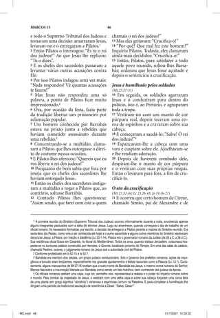 MARCOS 15                                                       46

      e todo o Supremo Tribunal dos Judeus e                               chamais o rei dos judeus?”
      tomaram uma decisão: amarraram Jesus,                                13 Mas eles gritavam: “Cruciﬁca-o!”
      levaram-no e o entregaram a Pilatos.1
                             g                                             14 “Por quê? Que mal fez este homem?”
      2 Então Pilatos o interrogou: “És tu o rei                           Inquiriu Pilatos. Todavia, eles clamavam
      dos judeus?” Ao que Jesus lhe replicou:                              ainda mais decididos: “Cruciﬁca-o!”
      “Tu o dizes”.                                                        15 Então, Pilatos, para satisfazer a todo
      3 E os chefes dos sacerdotes passaram a                              aquele povo reunido, soltou-lhes Barra-
      levantar várias outras acusações contra                              bás; ordenou que Jesus fosse açoitado e
      Ele.                                                                 depois o sentenciou à cruciﬁcação.
      4 Por isso Pilatos indagou uma vez mais:
      “Nada respondes? Vê quantas acusações                                Jesus é humilhado pelos soldados
      te fazem!”                                                           (Mt 27.27-31)
      5 Mas Jesus não respondeu uma só                                     16 Em seguida, os soldados agarraram
      palavra, a ponto de Pilatos ﬁcar muito                               Jesus e o conduziram para dentro do
      impressionado.2                                                      palácio, isto é, ao Pretório, e agruparam
      6 Ora, por ocasião da festa, fazia parte                             toda a tropa.
      da tradição libertar um prisioneiro por                              17 Vestiram-no com um manto de cor
      aclamação popular.                                                   púrpura real, depois teceram uma co-
      7 Um homem conhecido por Barrabás                                    roa de espinhos e a cravaram sobre sua
      estava na prisão junto a rebeldes que                                cabeça.
                                                                                ç
      haviam cometido assassinato durante                                  18 E começaram a saudá-lo: “Salve! Ó rei
      uma rebelião.3                                                       dos judeus!”4
      8 Concentrando-se a multidão, clama-                                 19 Espancavam-lhe a cabeça com uma
      ram a Pilatos que lhes outorgasse o direi-                           vara e cuspiam sobre ele. Ajoelhavam-se
      to de costume nessas ocasiões.                                       e lhe rendiam adoração.
      9 E Pilatos lhes ofereceu: “Quereis que eu                           20 Depois de haverem zombado dele,
      vos liberte o rei dos judeus?”                                       despiram-lhe o manto de cor púrpura
      10 Porquanto ele bem sabia que fora por                              e o vestiram com suas próprias roupas.
      inveja que os chefes dos sacerdotes lhe                              Então o levaram para fora, a ﬁm de cru-
      haviam entregado Jesus.                                              ciﬁcá-lo.
      11 Então os chefes dos sacerdotes instiga-
      ram a multidão a rogar a Pilatos que, ao                             O ato da cruciﬁcação
      contrário, soltasse Barrabás.                                        (Mt 27.32-44; Lc 23.26-43; Jo 19.16-27)
      12 Contudo Pilatos lhes questionou:                                  21 E ocorreu que certo homem de Cirene,
      “Assim sendo, que farei com este a quem                              chamado Simão, pai de Alexandre e de


         1 A primeira reunião do Sinédrio (Supremo Tribunal dos Judeus) ocorreu informalmente durante a noite, envolvendo apenas
      alguns integrantes pactuados com a idéia de eliminar Jesus. Logo ao amanhecer, quando começava o dia de trabalho de um
      oficial romano, foi necessário formalizar, por escrito, a decisão de entregá-lo a Pilatos perante a maioria do Sinédrio reunido. Era
      sexta-feira (da Paixão, como viria a ser conhecida até hoje) e o sumo sacerdote e alguns outros membros do Sinédrio resolveram
      denunciar Jesus, a Pilatos, por traição e blasfêmia (Lc 23.1-14). Pilatos era o governador romano da Judéia (de 26 a.C. a 36 d.C.).
      Sua residência oficial ficava em Cesaréia, no litoral do Mediterrâneo. Todos os anos, quando visitava Jerusalém, costumava hos-
      pedar-se no suntuoso palácio construído por Herodes, o Grande, localizado próximo do Templo. Em uma das salas do palácio,
      chamada Pretório, ocorreu o julgamento romano de Jesus sob a autoridade civil de Pilatos.
         2 Conforme profetizado em Is 52.15 e Is 53.7.
         3 Barrabás era membro dos zelotes, um grupo judaico revolucionário. Sob o governo dos prefeitos romanos, ações de insur-
      gência e tumulto eram freqüentes, especialmente nos grandes ajuntamentos e festas nacionais como a Páscoa (Lc 13.1). Curio-
      samente, alguns manuscritos de Mt 27.16 revelam que o outro nome de Barrabás era Jesus, o mesmo nome humano do Senhor.
      Marcos fala sobre a insurreição liderada por Barrabás como sendo um fato histórico, bem conhecido dos judeus da época.
         4 Os oficiais romanos vestiam uma capa, cuja cor, vermelho vivo, representava a realeza e o poder do império romano sobre
      o mundo. Para zombar da majestade de Jesus, o vestiram com uma velha capa e sobre sua cabeça forçaram uma coroa feita
      de uma planta (em grego significa “abrolhos”) venenosa e espinhosa comum na Palestina. E para completar a humilhação lhe
      dirigiam uma paródia da tradicional saudação de reverência a César: “Salve, César!”




MC.indd 46                                                                                                            31/7/2007, 14:33:32
 