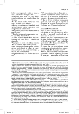 47                                               MARCOS 15

       Rufo, passava por ali, vindo do campo.                            31 Da mesma maneira os chefes dos sa-
       Eles o forçaram a carregar a cruz.5                               cerdotes e os mestres da lei zombavam
       22 Levaram Jesus para um lugar deno-                              dele entre si, exclamando: “Salvou a tan-
       minado Gólgota, que signiﬁca local da                             tos, mas a si mesmo não pode salvar-se!
       Caveira.                                                          32 Que o Cristo, o Rei de Israel, desça
       23 E lhe deram vinho misturado com                                agora da cruz, para que o vejamos e
       mirra, mas Ele não o bebeu.6                                      creiamos!” E, de igual modo, os que com
       24 Então o cruciﬁcaram. Dividindo suas                            Ele foram cruciﬁcados o insultavam.9
       vestes, jogaram sortes para saber com
       que parte cada um iria ﬁcar.                                      Jesus brada em sua morte
       25 Eram nove horas da manhã quando o                              (Mt 27.45-56; Lc 23.44-49; Jo 19.28-30)
       cruciﬁcaram.7                                                     33 E aconteceu que toda a terra foi cober-
       26 E assim ﬁcou escrito na acusação con-                          ta pelas trevas, desde o meio-dia até às
       tra Ele: O REI DOS JUDEUS.                                        três horas da tarde.10
       27 Junto a Jesus cruciﬁcaram dois cri-                            34 Então, por volta das três horas da tar-
       minosos, um à sua direita e outro à sua                           de, Jesus bradou em alta voz: “Elohi, Elo-
       esquerda.8                                                        hi! Lemá sabachtháni?”- que traduzido,
       28 Cumpriu-se assim a Escritura que diz:                          quer dizer: “Meu Deus, meu Deus! Por
       “Ele foi contado entre os malfeitores”.                           que me abandonaste?”11
       29 Os transeuntes lançavam-lhe impro-                             35 Alguns dos que presenciavam o que
       périos, gesticulando a cabeça e excla-                            estava ocorrendo, ouvindo isso, comen-
       mando: “Ah! Tu que destróis o templo e,                           tavam: “Vede, Ele clama por Elias!”12
       em três dias, o reconstróis!                                      36 Então, um deles correu e ensopou uma
       30 Agora desce da cruz e salva-te a ti mes-                       esponja em vinagre, colocou-a na ponta
       mo!”                                                              de uma vara e a estendeu até Jesus para



          5 Este Simão foi o pai do mesmo Rufo de Rm 16.13. Era natural de Cirene, importante cidade da Líbia, na África do norte (At
       13.1), onde vivia uma grande população judaica. Era conhecido como “Níger” (negro).
          6 Era um costume judaico amenizar a dor do martírio, oferecendo ao crucificado uma mistura de entorpecentes com vinho
                               j                                                                                    p
       (Pv 31.6). A mirra é uma especiaria extraída de plantas nativas dos desertos da Arábia e de partes da África (Gn 37.25). Jesus,
       entretanto, preferiu suportar todo o sofrimento completamente lúcido, pois ninguém estava lhe tirando a vida. Em submissão
       voluntária ao Pai, Ele a estava ofertando como holocausto pela remissão do pecado de todos aqueles que crêem no seu sacrifício
       vicário (Zc 13.1; Mc 10.45; Rm 5.8).
          7 Em algumas versões da Bíblia aparece a forma judaica usada na época para marcar as horas (traduzido do grego como:
       “a hora terceira”), e que corresponde às nove horas da manhã (Lc 23.44; Jo 19.14). João, por sua vez, usa a maneira romana
       (“a hora sexta” ou próximo ao “meio-dia”). Conforme o costume, escrevia-se a acusação numa tábua de madeira, que seguia à
       frente do sentenciado até o local da execução, quando era então pregada na cruz logo acima da sua cabeça. Marcos sumariza a
       inscrição, mas João percebe na frase acusatória um relevante dado teológico e profético (Jo 19.19-22).
          8 Algumas versões trazem a expressão “ladrões”, todavia o termo grego:               evoca o sentido de que aqueles homens
       eram culpados por crimes de alta traição (insurgência), contra o império romano e por banditismo. O crime de latrocínio não era
       considerado um delito capital, a não ser quando seguido de morte.
          9 Sem perceber, o próprio sumo sacerdote e os principais teólogos da época, estavam afirmando com clareza o poder e a
       missão do Cristo (o Messias) sobre todo o Israel, ou seja, todo o povo de Deus (Gl 6.16). A verdadeira fé salvadora não se apóia
       em sinais e maravilhas visíveis, mas na firme convicção criada no coração de cada pessoa pelo próprio Espírito Santo (Jo 20.29).
       E este é um milagre envolto em grande mistério, graça e maravilha.
          10 Algumas versões preservam a maneira grego-judaica de contar as horas: “da hora sexta até a hora nona”.
          11 Jesus falou no seu dialeto de família, uma mistura de aramaico com hebraico. Suas palavras, traduzidas aqui por Marcos,
       continham as expressões proféticas do Salmo 22.1. Ao se identificar com nossos pecados e assumir os erros de cada ser humano
       (2Co 5.21; Gl 3.13), Jesus, por um momento, teve de sentir a dor da separação do Pai. Enquanto o sacrifício vicário ia sendo
       aceito por Deus, a humanidade era salva e restaurada. A separação do Pai é o maior sofrimento destinado àqueles que preferem
       viver em pecado. Deus não pode ter qualquer comunhão com o pecado (o mal), embora ame o pecador e lhe ofereça a salvação
       pela graça da fé em Cristo, Seu Filho.
          12 Algumas pessoas compreenderam mal as palavras de Jesus e pensaram tê-lo ouvido dizer: “Eli, Eli!”, ou seja, “Elias, Elias”.
       Os judeus, em momentos de grande necessidade, costumavam clamar por “Elias”, pois se cria que Elias, por haver sido arrebata-
       do à presença de Deus, viria em socorro dos justos e inocentes, sempre que estes passassem por grandes aflições.




MC.indd 47                                                                                                         31/7/2007, 14:33:32
 