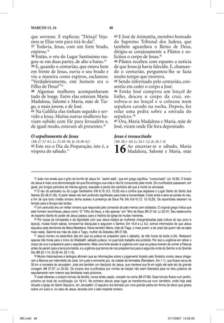 MARCOS 15, 16                                                 48

      que sorvesse. E explicou: “Deixai! Veja-                           43 E José de Arimatéia, membro honrado
      mos se Elias vem para tirá-lo daí”.                                do Supremo Tribunal dos Judeus, que
      37 Todavia, Jesus, com um forte brado,                             também aguardava o Reino de Deus,
      expirou.13                                                         dirigiu-se corajosamente a Pilatos e so-
      38 Então, o véu do Lugar Santíssimo ras-                           licitou o corpo de Jesus.18
      gou-se em duas partes, de alto a baixo.14                          44 Pilatos recebeu com espanto a notícia
      39 E, quando o centurião, que estava bem                           de que Jesus já havia falecido. E, chaman-
      em frente de Jesus, ouviu o seu brado e                            do o centurião, perguntou-lhe se fazia
      viu a maneira como expirou, exclamou:                              muito tempo que morrera.
      “Verdadeiramente, este homem era o                                 45 Sendo informado pelo centurião, con-
      Filho de Deus!”15                                                  sentiu em ceder o corpo a José.
      40 Algumas mulheres acompanhavam                                   46 Então José comprou um lençol de
      tudo de longe. Entre elas estavam Maria                            linho, desceu o corpo da cruz, en-
      Madalena, Salomé e Maria, mãe de Tia-                              volveu-o no lençol e o colocou num
      go, o mais jovem, e de José.                                       sepulcro cavado na rocha. Depois, fez
      41 Na Galiléia elas tinham seguido e ser-                          rolar uma pedra sobre a entrada do
      vido a Jesus. Muitas outras mulheres ha-                           sepulcro.19
      viam subido com Ele para Jerusalém e,                              47 Ora, Maria Madalena e Maria, mãe de
      de igual modo, estavam ali presentes.16                            José, viram onde Ele fora depositado.

      O sepultamento de Jesus                                            Jesus é ressuscitado
      (Mt 27.57-61; Lc 23.50-56; Jo 19.38-42)                            (Mt 28.1-10; Lc 24.1-12; Jo 20.1-9)
      42Este era o Dia da Preparação, isto é, a
      véspera do sábado.17                                               16        Ao encerrar-se o sábado, Maria
                                                                                   Madalena, Salomé e Maria, mãe




         13 João nos revela que o grito de triunfo de Jesus foi: “assim está”, que em grego significa: “consumado” (Jo 19.30). O brado
      de Jesus é mais uma demonstração de que Ele entregou sua vida e não foi consumido pela morte. Os crucificados passavam, em
      geral, por longos períodos de intensa agonia, exaustão e perda dos sentidos até que a morte os vencesse.
         14 O véu do santuário ou do Lugar Santíssimo (Hb 6.19; 9.3; 10.20) era a cortina que separava o Lugar Santo do Santo dos
      Santos (Êx 26.31-33). O partir desse véu tem profundo significado para toda a humanidade. Cristo entra e abre as portas do céu,
      a fim de que todo cristão sincero tenha acesso à presença de Deus Pai (Hb 9.8-10,12; 10.19,20). Os sacerdotes estavam no
      templo para a liturgia das tardes.
         15 Um centurião era um militar romano que respondia pelo comando de pelo menos cem soldados. O original grego indica que
      este homem reconheceu Jesus como “O” Filho de Deus, e não apenas “um” filho de Deus (Mt 27.54; Lc 23.47). Seu testemunho
      de espanto diante do poder de Jesus passou para a história da Igreja de muitas maneiras.
         16 Por causa da compaixão e da dignidade com que Jesus tratava as mulheres (marginalizadas pela cultura do seu povo e
      época), muitas foram salvas, tornaram-se discípulas e seguiram o Senhor. Em 16.9 e Lc 8.2, somos informados de que Jesus
      expulsou sete demônios de Maria Madalena. Havia também Maria, mãe de Tiago, o mais jovem, e de José (de quem não se sabe
      mais nada). Salomé era mãe de João e Tiago, mulher de Zebedeu (Mt 27.56).
         17 Jesus morreu na sexta-feira (dia em que os judeus se preparam para o sábado), às três horas da tarde (v.34). Restavam
          7
      apenas três horas para o início do Shabbãth, sábado judaico, no qual todo trabalho era proibido. Por isso a urgência em retirar o
      corpo da cruz e prepará-lo para o sepultamento. Mais uma forte alusão à urgência com que os judeus tiveram de comer a Páscoa
      antes de saírem para a terra prometida, e a urgência que temos de nos prepararmos para a segunda vinda do Senhor e do Grande
      Dia (Mt 22.1-14; 24.32-44; 25.1-13).
         18 Muitos historiadores e teólogos afirmam que as informações sobre o julgamento forjado pelo Sinédrio contra Jesus chega-
      ram a Marcos por intermédio de José. Um justo e eminente juiz, da cidade de Arimatéia (Ramataim, Sm 1.1), que ficava cerca de
      30 km a noroeste de Jerusalém. José era também um discípulo de Jesus, que manteve sua fé em sigilo até este ato de grande
      coragem (Mt 27.57; Lc 23.52). Os corpos dos crucificados por crimes de traição não eram liberados para os ritos judaicos de
      sepultamento nem mesmo aos familiares mais próximos.
         19 José ofereceu o próprio túmulo da família, nunca antes usado, cravado na rocha (Mt 27.60). Esse túmulo ficava num jardim,
      próximo ao local da crucificação (Jo 19.41). No primeiro século esse lugar se transformou-se num cemitério, onde hoje está
      situada a Igreja do Santo Sepulcro, em Jerusalém. O sepulcro era fechado por uma grande pedra em forma de disco que girava
      sobre um sulco e, no caso de Jesus, lacrada com o selo imperial romano.




MC.indd 48                                                                                                          31/7/2007, 14:33:33
 