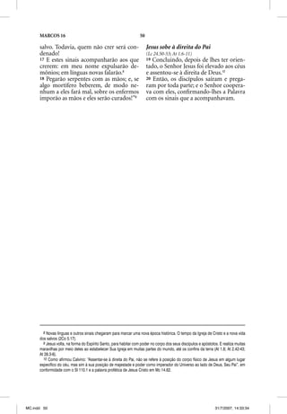 MARCOS 16                                                    50

      salvo. Todavia, quem não crer será con-                           Jesus sobe à direita do Pai
      denado!                                                           (Lc 24.50-53; At 1.6-11)
      17 E estes sinais acompanharão aos que                            19 Concluindo, depois de lhes ter orien-
      crerem: em meu nome expulsarão de-                                tado, o Senhor Jesus foi elevado aos céus
      mônios; em línguas novas falarão.8                                e assentou-se à direita de Deus.10
      18 Pegarão serpentes com as mãos; e, se                           20 Então, os discípulos saíram e prega-
      algo mortífero beberem, de modo ne-                               ram por toda parte; e o Senhor coopera-
      nhum a eles fará mal, sobre os enfermos                           va com eles, conﬁrmando-lhes a Palavra
      imporão as mãos e eles serão curados!”9                           com os sinais que a acompanhavam.




        8 Novas línguas e outros sinais chegaram para marcar uma nova época histórica. O tempo da Igreja de Cristo e a nova vida
      dos salvos (2Co 5.17).
        9 Jesus volta, na forma do Espírito Santo, para habitar com poder no corpo dos seus discípulos e apóstolos. E realiza muitas
      maravilhas por meio deles ao estabelecer Sua Igreja em muitas partes do mundo, até os confins da terra (At 1.8; At 2.42-43;
      At 28.3-6).
        10 Como afirmou Calvino: “Assentar-se à direita do Pai, não se refere à posição do corpo físico de Jesus em algum lugar
      específico do céu, mas sim à sua posição de majestade e poder como imperador do Universo ao lado de Deus, Seu Pai”, em
      conformidade com o Sl 110.1 e a palavra profética de Jesus Cristo em Mc 14.62.




MC.indd 50                                                                                                       31/7/2007, 14:33:34
 