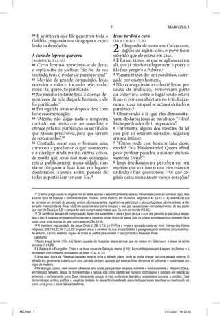 7                                               MARCOS 1, 2

       39 E aconteceu que Ele percorreu toda a                                Jesus perdoa e cura
       Galiléia, pregando nas sinagogas e expe-                               (Mt 9.1-8; Lc 5.17-26)
       lindo os demônios.

       A cura do leproso que creu
                                                                              2     Chegando de novo em Cafarnaum,
                                                                                    depois de alguns dias, o povo ﬁcou
                                                                              sabendo que ele estava em casa.1
       (Mt 8.1-4; Lc 5.12-16)                                                 2 E foram tantos os que se aglomeraram
       40 Certo leproso aproxima-se de Jesus                                  ali, que já não havia lugar nem à porta; e
       e suplica-lhe de joelhos: “Se for da tua                               Ele lhes pregava a Palavra.2
       vontade, tens o poder de puriﬁcar-me!”                                 3 Vieram trazer-lhe um paralítico, carre-
       41 Movido de grande compaixão, Jesus                                   gado por quatro homens.
       estendeu a mão e, tocando nele, excla-                                 4 Não conseguindo levá-lo até Jesus, por
       mou: “Eu quero. Sê puriﬁcado!”                                         causa da multidão, removeram parte
       42 No mesmo instante toda a doença de-                                 da cobertura sobre o lugar onde estava
       sapareceu da pele daquele homem, e ele                                 Jesus e, por essa abertura no teto, baixa-
       foi puriﬁcado.17                                                       ram a maca na qual se achava deitado o
       43 Em seguida Jesus se despede dele com                                paralítico.3
       forte recomendação:                                                    5 Observando a fé que eles demonstra-
       44 “Atenta, não digas nada a ninguém;                                  vam, declarou Jesus ao paralítico: “Filho!
       contudo vai, mostra-te ao sacerdote e                                  Estão perdoados de ti os pecados”.
       oferece pela tua puriﬁcação os sacrifícios                             6 Entretanto, alguns dos mestres da lei
       que Moisés prescreveu, para que sirvam                                 que por ali estavam sentados, julgaram
       de testemunho”.18                                                      em seu íntimo:
       45 Contudo, assim que o homem saiu,                                    7 “Como pode esse homem falar desse
       começou a proclamar o que acontecera                                   modo? Está blasfemando! Quem aﬁnal
       e a divulgar ainda muitas outras coisas,                               pode perdoar pecados, a não ser exclusi-
       de modo que Jesus não mais conseguia                                   vamente Deus?”4
       entrar publicamente numa cidade, mas                                   8 Jesus imediatamente percebeu em seu
       via-se obrigado a ﬁcar fora, em lugares                                espírito que era isso o que eles estavam
       desabitados. Mesmo assim, pessoas de                                   urdindo e lhes questionou: “Por que co-
       todas as partes iam ter com Ele.19                                     gitais desta maneira em vossos corações?


          17 O termo grego usado no original não se refere apenas e especificamente à lepra ou hanseníase (como se conhece hoje), mas
       a vários tipos de doenças e cânceres de pele. Todavia, como implicou em imundícia, segundo o AT (Lv 13 e 14), era natural que
       se tornasse um símbolo do pecado: ambos são repugnantes; espalham-se pelo corpo e são contagiosos; são incuráveis, a não
       ser pela misericórdia de Deus; só Cristo pode oferecer plena solução, e isso por causa do seu compadecimento, do seu poder
       que vem de Deus (Jo 3.2) e porque foi para cumprir essa missão que Ele veio ao mundo (10.45).
          18 Os sacrifícios serviam de comprovação diante dos sacerdotes e para o povo de que a cura era genuína (e que Jesus respei-
       tava a Lei). A cura era um testemunho concreto e visível do poder divino de Jesus, pois os judeus acreditavam que somente Deus
       podia curar uma doença de pele como a lepra (2Rs 5.1-4).
          19 A inevitável popularidade de Jesus Cristo (1.28; 3.7,8; Lc 7.17) e a inveja e oposição cada vez mais intensa dos líderes
       religiosos (2.6,7,16,23,24; 3.2,6,22) forçaram Jesus a se retirar da sua amada Galiléia e peregrinar pelos territórios circunvizinhos.
       No entanto, o povo, sedento, viajava de todas as partes para receber a bênção da Sua Palavra e Poder.
          Capítulo 2
          1 Pedro e sua família (1Co 9.5) faziam questão de hospedar Jesus sempre que ele estava em Cafarnaum, e Jesus se sentia
       em casa (1.21,29).
          2 A Palavra é o Evangelho: Cristo e as boas novas da Salvação eterna (1.15). As multidões estavam à espera do Senhor e o
       receberam com o mesmo entusiasmo de antes (1.32,33,37).
          3 Uma casa típica da Palestina daqueles tempos tinha o telhado plano, onde se podia chegar por uma escada externa. O
       telhado era geralmente coberto com uma camada de barro apoiada por esteiras feitas de ramos de palmeiras e sustentadas por
       vigas de madeira.
          4 Na teologia judaica, nem mesmo o Messias teria poder para perdoar pecados, somente e exclusivamente o Altíssimo (Deus,
       em hebraico Yahweh). Jesus, de forma simples e natural, age como perfeito ser humano (compassivo e solidário em relação ao
       próximo), e perfeitamente como Deus (oferecendo solução à mais profunda e dramática necessidade humana: o perdão). Essa
       demonstração prática, pública e visual da deidade de Jesus foi considerada pelos teólogos locais (escribas ou mestres da lei)
       como uma grave e escandalosa blasfêmia.




MC.indd 7                                                                                                               31/7/2007, 14:33:05
 