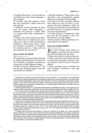 9                                                MARCOS 2, 3

       19 Explicou-lhes Jesus: “Como podem os                                 25 Mas Ele esclareceu: “Nunca lestes como
       convidados do noivo jejuar enquanto o                                  agiu Davi e seus companheiros, quando
       têm consigo?11                                                         sofreram necessidade e tiveram fome?
       20 Contudo, virão dias quando o noivo                                  26 Na época do sumo sacerdote Abiatar,
       lhes será arrancado; e então, nessa oca-                               Davi entrou na casa de Deus e se ali-
       sião, jejuarão.                                                        mentou dos pães dedicados à oferta da
       21 Ninguém costura remendo de pano                                     Presença, que somente aos sacerdotes era
       novo em roupa velha, porquanto o                                       permitido comer, e os ofereceu também
       remendo novo forçará o tecido velho                                    aos seus companheiros”.14
       e o rasgará ainda mais, aumentando a                                   27 E então concluiu: “O sábado foi criado
       ruptura.                                                               por causa do ser humano, e não o ser
       22 Assim como não há pessoa que depo-                                  humano por causa do sábado.
       site vinho novo em recipiente de couro                                 28 Assim sendo, o Filho do homem é Se-
       velho; caso o faça, o vinho arrebentará o                              nhor inclusive do sábado”.15
       recipiente, e dessa forma, tanto o vinho
       novo quanto o recipiente se estragarão.                                Jesus cura as deformidades
       Ao contrário, põe-se o vinho novo em                                   (Mt 12.9-14; Lc 6.6-11)
       um recipiente de couro novo”.12

       Jesus é Senhor do Sábado
                                                                              3  Em outra ocasião, Jesus entrou na
                                                                                 sinagoga e encontrou ali um homem
                                                                              que tinha atroﬁada uma das mãos.
       (Mt 12.1-14; Lc 6.1-11)                                                2 Alguns dos fariseus estavam procuran-
       23 E aconteceu que, passava Jesus num dia                              do uma razão para acusar Jesus; por isso
       de sábado pelas plantações de cereal. Os                               o observavam com toda a atenção, a ﬁm
       seus discípulos, enquanto caminhavam,                                  de constatar se Ele iria curá-lo em pleno
       começaram a colher algumas espigas.                                    sábado.
       24 Então os fariseus advertiram-no: “Vê!                               3 Então convidou Jesus ao homem da
       Por que teus discípulos fazem o que não                                mão atroﬁada: “Levanta-te e vem aqui
       é permitido aos sábados?”13                                            para o meio”.


          11 A expressão “noivo” refere-se a Cristo (Ef 5.23-32). No AT, o “noivo” é Deus (Os 1.1-11; Is 54.5; 62.45; Jr 2.2). Os casamentos
       judaicos eram uma ocasião para alegria geral e a sua celebração chegava a durar uma semana. Não fazia o menor sentido pensar
       em jejum durante essas festividades. O jejum sempre esteve relacionado a momentos de dificuldade, grandes desafios e tristeza.
       Enquanto o “noivo” estava na festa era tempo de regozijo, o tempo triste e amargo chegaria, quando Jesus seria “tirado com
       violência” (literalmente em grego aparthç), e naqueles dias, sim, os discípulos jejuariam. Certamente que a analogia de Jesus foi
                                                 ç
       bem compreendida pelos inquiridores.
          12 Estas duas parábolas (Mt 9.16,17; Lc 5.36) ensinam claramente sobre a impossibilidade de se misturar o velho ritualismo da Lei (o
       Judaísmo em todas as suas formas e ramificações) com a Nova Aliança da graça e da liberdade em Cristo: o Evangelho (Gl 5.1,13).
          13 A lei mosaica permitia a todo viajante colher espigas de trigo ao longo das estradas com o objetivo específico de comê-
       las, na hora, para matar a fome (Dt 23.25). Os fariseus não estão criticando essa prática, mas, sim, o fazer isso no sábado. É
       impressionante a calma e a segurança de Jesus diante das sucessivas investidas dos seus inquiridores, pois segundo o Talmude
       judaico, a ofensa de trabalhar (colher) no sábado incorria em pena de morte por apedrejamento, desde que o acusado fosse
       advertido e sua falta ficasse comprovada pelo testemunho de duas ou três autoridades religiosas, por isso o “Vê!” dos fariseus,
       tem o sentido de: “Atenção! Foste pego em flagrante delito”.
          14 Jesus busca em sua defesa um episódio ocorrido com o venerado (pelos judeus fariseus especialmente) rei Davi (1Sm 21.1-
       6). A relação entre os acontecimentos está no fato de homens de Deus terem feito algo proibido pela Lei. Como no direito judaico
       é sempre permitido praticar o bem e salvar vidas (ainda que seja no sábado), tanto Davi quanto os discípulos estavam dentro
       do chamado “espírito da lei” (Is 58.6,7; Lc 6.6-11; 13.10-17; 17.1-6). Havia, portanto, uma jurisprudência formada e os fariseus
       tiveram de aceitar a argumentação pública de Jesus. De acordo com 1 Sm 21.1-9, Aimeleque, pai de Abiatar, era sumo sacerdote
       na ocasião (2Sm 8.17; Mt 12.4).
          15 A tradição judaica havia criado tantas restrições e normas sobre a guarda do dia do sábado, que a maioria das pessoas
       sentia-se culpada por não conseguir cumprir rigorosamente todas as ordenanças estabelecidas. Jesus enfatiza o propósito que
       Deus tem para o sábado: um dia para descanso; restauração espiritual, mental e física. Jesus conclui sua alusão à história judaica,
       mostrando que se a lei do sábado não tinha aplicação no caso do servo do templo, muito menos teria qualquer restrição sobre
       Cristo, o Senhor do Templo. Somente no evangelho de Marcos encontramos a importante definição “O Filho do homem é Senhor
       inclusive do sábado”, um dia especial consagrado a Deus.




MC.indd 9                                                                                                                31/7/2007, 14:33:06
 