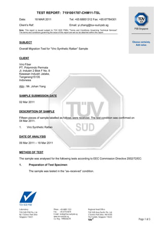 TEST REPORT: 7191001787-CHM11-TSL
Date: 18 MAR 2011 Tel: +65 68851312 Fax: +65 67784301
Client’s Ref: Email: yi.zhang@tuv-sud-psb.sg
Note: This report is issued subject to TÜV SÜD PSB's "Terms and Conditions Governing Technical Services".
The terms and conditions governing the issue of this report are set out as attached within this report.
Laboratory:
TÜV SÜD PSB Pte. Ltd.
No.1 Science Park Drive
Singapore 118221
Phone : +65-6885 1333
Fax : +65-6776 8670
E-mail: testing@tuv-sud-psb.sg
www.tuv-sud-psb.sg
Co. Reg : 199002667R
Regional Head Office:
TÜV SÜD Asia Pacific Pte. Ltd.
3 Science Park Drive, #04-01/05
The Franklin, Singapore 118223
Page 1 of 3
SUBJECT
Overall Migration Test for “Viro Synthetic Rattan” Sample
CLIENT
Viro Fiber
PT. Polymindo Permata
JI. Industri 2 Blok F No. 8
Kawasan Industri Jatake,
Tangerang15135
Indonesia
Attn : Mr. Johan Yang
SAMPLE SUBMISSION DATE
02 Mar 2011
DESCRIPTION OF SAMPLE
Fifteen pieces of sample labelled as follows were received. The test condition was confirmed on
04 Mar 2011.
1. Viro Synthetic Rattan
DATE OF ANALYSIS
09 Mar 2011 – 18 Mar 2011
METHOD OF TEST
The sample was analysed for the following tests according to EEC Commission Directive 2002/72/EC:
1. Preparation of Test Specimen
The sample was tested in the “as–received” condition.
 