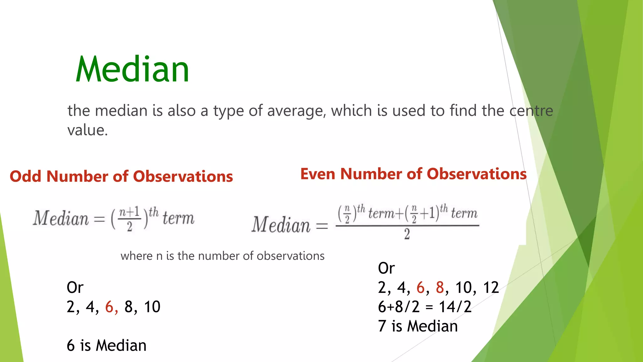 Median
the median is also a type of average, which is used to find the centre
value.
Odd Number of Observations Even Number of Observations
Or
2, 4, 6, 8, 10
6 is Median
where n is the number of observations
Or
2, 4, 6, 8, 10, 12
6+8/2 = 14/2
7 is Median
 