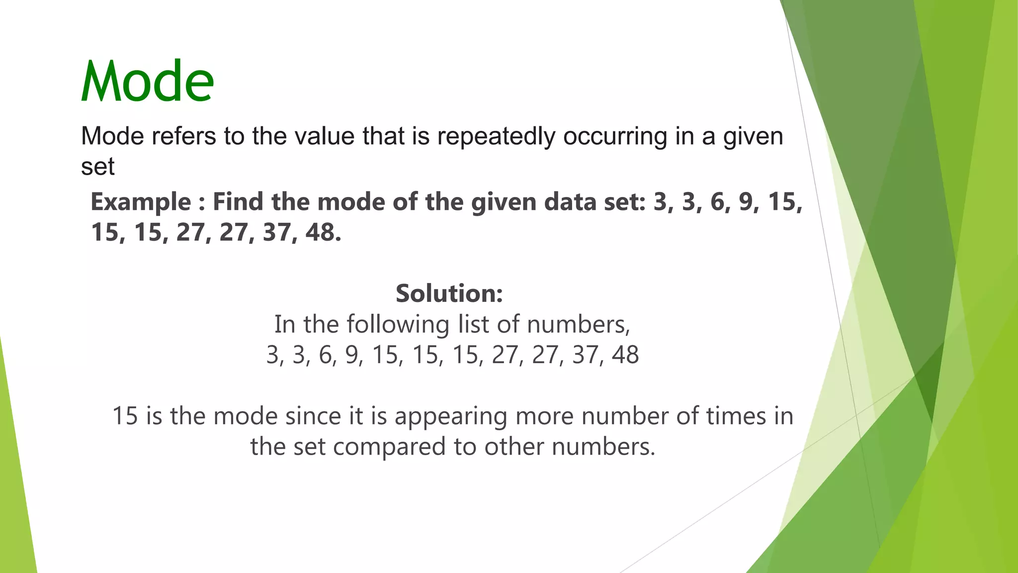 Mode
Mode refers to the value that is repeatedly occurring in a given
set
Example : Find the mode of the given data set: 3, 3, 6, 9, 15,
15, 15, 27, 27, 37, 48.
Solution:
In the following list of numbers,
3, 3, 6, 9, 15, 15, 15, 27, 27, 37, 48
15 is the mode since it is appearing more number of times in
the set compared to other numbers.
 