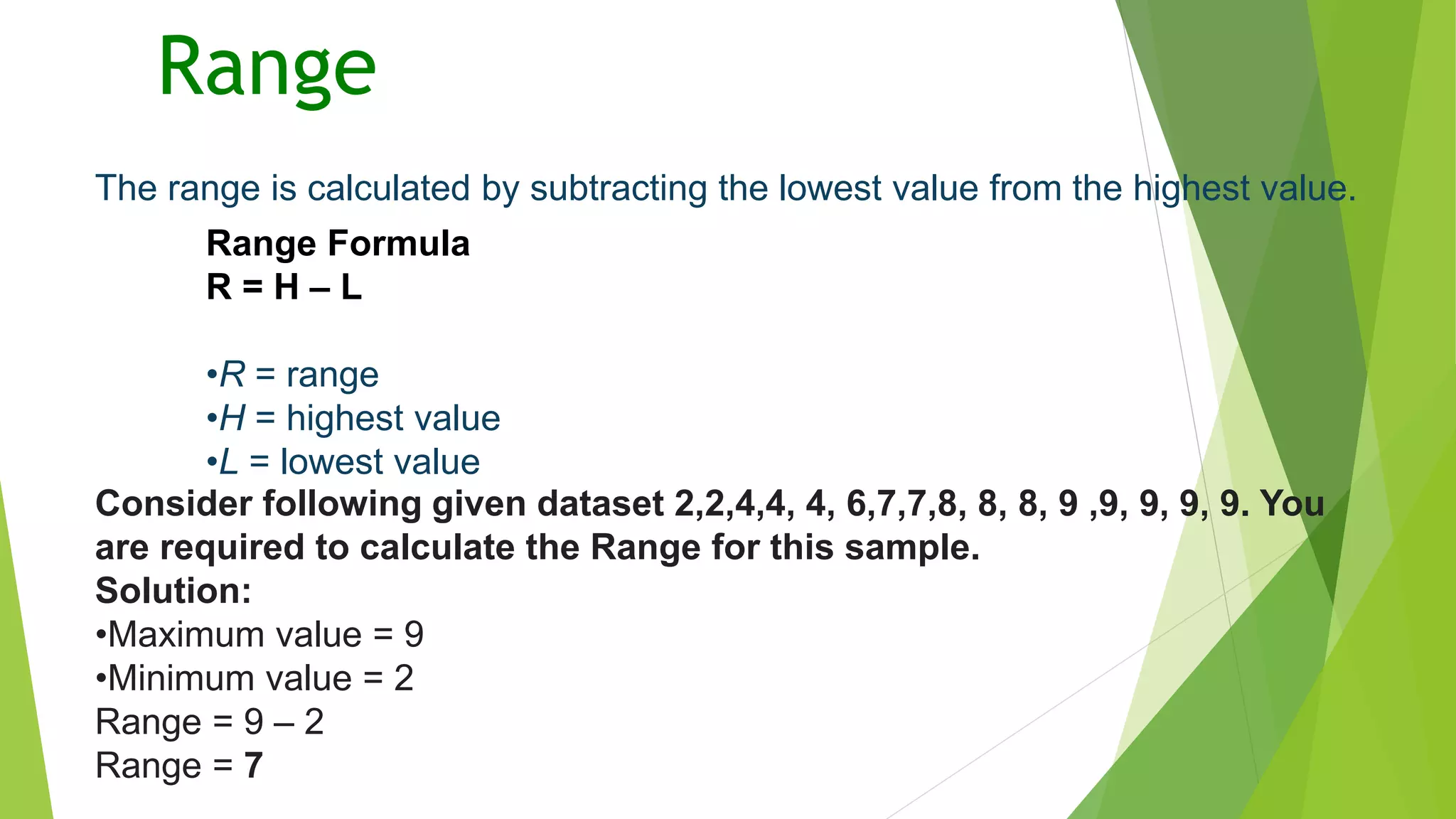 Range
The range is calculated by subtracting the lowest value from the highest value.
Range Formula
R = H – L
•R = range
•H = highest value
•L = lowest value
Consider following given dataset 2,2,4,4, 4, 6,7,7,8, 8, 8, 9 ,9, 9, 9, 9. You
are required to calculate the Range for this sample.
Solution:
•Maximum value = 9
•Minimum value = 2
Range = 9 – 2
Range = 7
 
