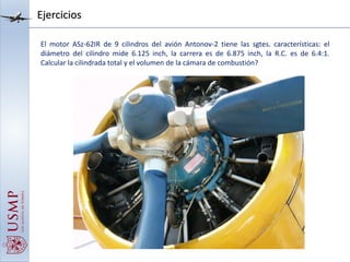 Ejercicios
El motor ASz-62IR de 9 cilindros del avión Antonov-2 tiene las sgtes. características: el
diámetro del cilindro mide 6.125 inch, la carrera es de 6.875 inch, la R.C. es de 6.4:1.
Calcular la cilindrada total y el volumen de la cámara de combustión?
 