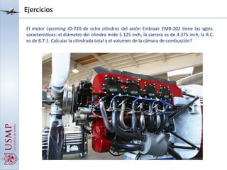 Ejercicios
El motor Lycoming IO-720 de ocho cilindros del avión Embraer EMB-202 tiene las sgtes.
características: el diámetro del cilindro mide 5.125 inch, la carrera es de 4.375 inch, la R.C.
es de 8.7:1. Calcular la cilindrada total y el volumen de la cámara de combustión?
 
