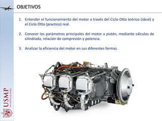 1. Entender el funcionamiento del motor a través del Ciclo Otto teórico (ideal) y
el Ciclo Otto (practico) real.
2. Conocer los parámetros principales del motor a pistón, mediante cálculos de
cilindrada, relación de compresión y potencia.
3. Analizar la eficiencia del motor en sus diferentes formas.
OBJETIVOS
 