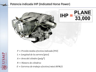 Potencia indicada IHP (Indicated Horse Power)
𝑃 = 𝑃𝑟𝑒𝑠𝑖ó𝑛 𝑚𝑒𝑑𝑖𝑎 𝑒𝑓𝑒𝑐𝑡𝑖𝑣𝑎 𝑖𝑛𝑑𝑖𝑐𝑎𝑑𝑎 𝑃𝑆𝐼
𝐿 = 𝐿𝑜𝑛𝑔𝑖𝑡𝑢𝑑 𝑑𝑒 𝑙𝑎 𝑐𝑎𝑟𝑟𝑒𝑟𝑎 𝑝𝑖𝑒𝑠
𝐴 = 𝐴𝑟𝑒𝑎 𝑑𝑒𝑙 𝑐𝑖𝑙𝑖𝑛𝑑𝑟𝑜 𝑝𝑢𝑙𝑔2
𝑁 = 𝑁ú𝑚𝑒𝑟𝑜 𝑑𝑒 𝑐𝑖𝑙𝑖𝑛𝑑𝑟𝑜𝑠
𝐸 = 𝐶𝑎𝑟𝑟𝑒𝑟𝑎𝑠 𝑑𝑒 𝑡𝑟𝑎𝑏𝑎𝑗𝑜 𝑒𝑓𝑒𝑐𝑡𝑖𝑣𝑜/ min ó 𝑅𝑃𝑀/2
 
