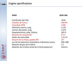 Engine specifications
SERIE AEIO-360
Certificado tipo FAA 1E10
Caballos de fuerza 200 HP.
Velocidad, RPM 2700
Diámetro interno, pulg. 5.125
Carrera del pistón, pulg. 4.375
Desplazamiento, pulg. Cúbicas 361.0
Relación de compresión 8.7:1
Orden de encendido 1-3-2-4
Disparo de la chispa, grados BTC 25°
Luz de los balancines (elevadores hidráulicos secos) 028-.080
Relación de giro de la hélice 1:1
Rotación de la hélice (visto de la Parte posterior) Horaria
 