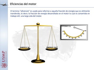 Eficiencias del motor
El termino “eficiencia” es usado para referirse a aquella fracción de energía que es útilmente
transferida, es decir, la fracción de energía desarrollada en el motor la cual es convertida en
trabajo útil. una larga vida del motor.
 