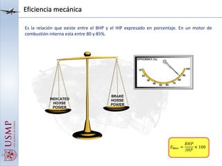 Eficiencia mecánica
Es la relación que existe entre el BHP y el IHP expresado en porcentaje. En un motor de
combustión interna esta entre 80 y 85%.
𝐸 𝑀𝑒𝑐 =
𝐵𝐻𝑃
𝐼𝐻𝑃
× 100
 