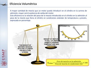 Eficiencia Volumétrica
A mayor cantidad de mezcla que un motor pueda introducir en el cilindro en la carrera de
admisión, mayor será la potencia de salida del motor.
Esta eficiencia es la relación del peso de la mezcla introducida en el cilindro en la admisión al
peso de la mezcla que llena al cilindro en condiciones estándar de temperatura y presión,
expresada en porcentaje.
𝑬 𝑽𝒐𝒍𝒖𝒎 =
𝑃𝑒𝑠𝑜 𝑑𝑒 𝑚𝑒𝑧𝑐𝑙𝑎 𝑒𝑛 𝑙𝑎 𝑎𝑑𝑚𝑖𝑠𝑖ó𝑛
𝑃𝑒𝑠𝑜 𝑑𝑒 𝑚𝑒𝑧𝑐𝑙𝑎 𝑒𝑛 𝑐𝑜𝑛𝑑𝑖𝑐𝑖𝑜𝑛𝑒𝑠 𝐼𝑆𝐴
× 100
 