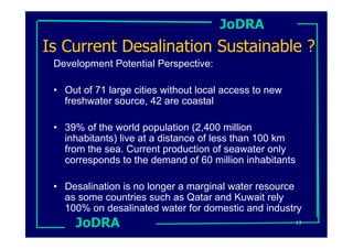 JoDRA
Is Current Desalination Sustainable ?
 Development Potential Perspective:

 • Out of 71 large cities without local access to new
   freshwater source, 42 are coastal

 • 39% of the world population (2,400 million
   inhabitants) live at a distance of less than 100 km
   from the sea. Current production of seawater only
   corresponds to the demand of 60 million inhabitants

 • Desalination is no longer a marginal water resource
   as some countries such as Qatar and Kuwait rely
   100% on desalinated water for domestic and industry
      JoDRA                                              13
 