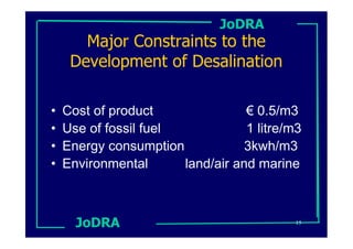 JoDRA
       Major Constraints to the
     Development of Desalination

•   Cost of product               € 0.5/m3
•   Use of fossil fuel            1 litre/m3
•   Energy consumption            3kwh/m3
•   Environmental      land/air and marine



      JoDRA                                15
 