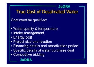 JoDRA
   True Cost of Desalinated Water
Cost must be qualified:

• Water quality & temperature
• Intake arrangement
• Energy cost
• Project size and location
• Financing details and amortization period
• Specific details of water purchase deal
• Competitive bidding
       JoDRA                                17
 