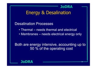 JoDRA
      Energy & Desalination

Desalination Processes
  • Thermal – needs thermal and electrical
  • Membranes – needs electrical energy only


Both are energy intensive, accounting up to
         50 % of the operating cost


   JoDRA                                   18
 