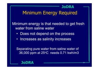 JoDRA
      Minimum Energy Required

Minimum energy is that needed to get fresh
 water from saline water
  • Does not depend on the process
  • Increases as salinity increases

  Separating pure water from saline water of
   36,000 ppm at 25oC needs 0.71 kwh/m3


     JoDRA                                     19
 