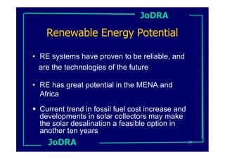 JoDRA

    Renewable Energy Potential

• RE systems have proven to be reliable, and
  are the technologies of the future

• RE has great potential in the MENA and
  Africa

  Current trend in fossil fuel cost increase and
  developments in solar collectors may make
  the solar desalination a feasible option in
  another ten years
    JoDRA                                          21
 