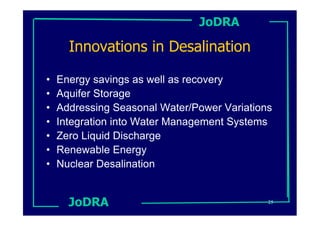 JoDRA

      Innovations in Desalination

•   Energy savings as well as recovery
•   Aquifer Storage
•   Addressing Seasonal Water/Power Variations
•   Integration into Water Management Systems
•   Zero Liquid Discharge
•   Renewable Energy
•   Nuclear Desalination


      JoDRA                                  25
 