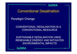 JoDRA

    Conventional Desalination

Paradigm Change

  CONVENTIONAL DESALINATION IS A
     CONVENTIONAL RESOURCE

  SUSTAINABLE DESALINATION USES
  RENEWABLE ENERGY AND MITIGATES
      ENVIRONMENTAL IMPACTS
   JoDRA                           26
 