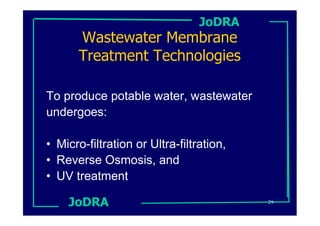 JoDRA
       Wastewater Membrane
       Treatment Technologies

To produce potable water, wastewater
undergoes:

• Micro-filtration or Ultra-filtration,
• Reverse Osmosis, and
• UV treatment

    JoDRA                                 29
 