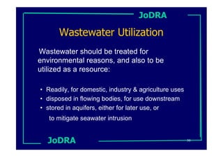 JoDRA

      Wastewater Utilization
Wastewater should be treated for
environmental reasons, and also to be
utilized as a resource:

• Readily, for domestic, industry & agriculture uses
• disposed in flowing bodies, for use downstream
• stored in aquifers, either for later use, or
   to mitigate seawater intrusion


  JoDRA                                                30
 