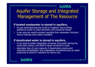 JoDRA
  Aquifer Storage and Integrated
  Management of The Resource
If treated wastewater is stored in aquifers,
• its use extended beyond reuse in irrigation and availing
  additional water to meet domestic and industrial needs
• it can also be used to protect aquifers from seawater intrusion,
  hence making more water available.

If desalinated water is stored in aquifers,
• it can lead to better integration of power and water during the
  production phase, and lead to lower production costs
• alleviates fear of over-capacity if desalination plants and
  networks rehabilitation are undertaken simultaneously as water
  produced is stored in aquifers for future use.


      JoDRA                                                          33
 