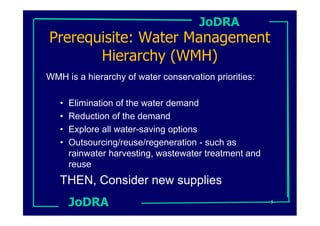 JoDRA
Prerequisite: Water Management
       Hierarchy (WMH)
WMH is a hierarchy of water conservation priorities:

   •   Elimination of the water demand
   •   Reduction of the demand
   •   Explore all water-saving options
   •   Outsourcing/reuse/regeneration - such as
       rainwater harvesting, wastewater treatment and
       reuse
   THEN, Consider new supplies
       JoDRA                                            5
 