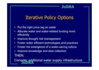 JoDRA

        Iterative Policy Options
• Put the right price tag on water
• Allocate water and water-related funding more
  efficiently
• Improve drought risk management
• Foster water efficient technologies and practices
• Foster the emergence of a water-saving culture
• Improve knowledge and data collection
THEN,
Consider additional water supply infrastructure
     JoDRA                                            7
 