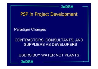 JoDRA

   PSP in Project Development


Paradigm Changes

CONTRACTORS, CONSULTANTS, AND
   SUPPLIERS AS DEVELOPERS

  USERS BUY WATER NOT PLANTS
   JoDRA                        9
 
