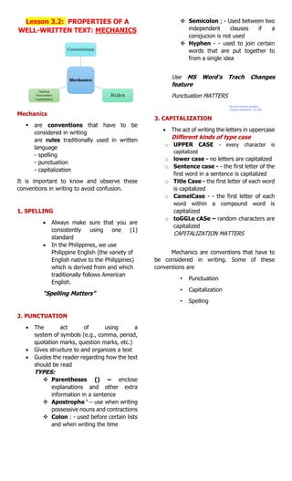 Lesson 3.2: PROPERTIES OF A
WELL-WRITTEN TEXT: MECHANICS
Mechanics
 are conventions that have to be
considered in writing
are rules traditionally used in written
language
- spelling
- punctuation
- capitalization
It is important to know and observe these
conventions in writing to avoid confusion.
1. SPELLING
 Always make sure that you are
consistently using one (1)
standard
 In the Philippines, we use
Philippine English (the variety of
English native to the Philippines)
which is derived from and which
traditionally follows American
English.
“Spelling Matters”
2. PUNCTUATION
 The act of using a
system of symbols (e.g., comma, period,
quotation marks, question marks, etc.)
 Gives structure to and organizes a text
 Guides the reader regarding how the text
should be read
TYPES:
 Parentheses () – enclose
explanations and other extra
information in a sentence
 Apostrophe ‘ – use when writing
possessive nouns and contractions
 Colon : - used before certain lists
and when writing the time
 Semicolon ; - Used between two
independent clauses if a
consjucion is not used
 Hyphen - - used to join certain
words that are put together to
from a single idea
Use MS Word’s Trach Changes
feature
Punctuation MATTERS
3. CAPITALIZATION
 The act of writing the letters in uppercase
Different kinds of type case
o UPPER CASE - every character is
capitalized
o lower case - no letters are capitalized
o Sentence case - - the first letter of the
first word in a sentence is capitalized
o Title Case - the first letter of each word
is capitalized
o CamelCase - - the first letter of each
word within a compound word is
capitalized
o toGGLe cASe – random characters are
capitalized
CAPITALIZATION MATTERS
Mechanics are conventions that have to
be considered in writing. Some of these
conventions are
• Punctuation
• Capitalization
• Spelling
Do not re-sell this reviewer:)
Original: NewEye-07_Yve Elle
 