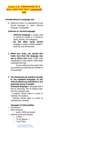 Lesson 3.4: PROPERTIES OF A
WELL-WRITTEN TEXT: LANGUAGE
USE
Considerations in Language use:
1. Determine when it is appropriate to use
formal language or when informal
language is acceptable.
Informal vs. Formal Language
o Informal language is usually used
in writing for oneself or in writing to
family, friends, and colleagues.
o On the other hand, formal
language is used in writing academic,
business, and official texts.
2. When you write, you should also
make sure that the language you
use is direct and simple rather than
complicated so that readers would easily
understand the text.
If your readers are the youth, then
you should use words that are familiar to
young people.
3. You should also be sensitive enough
to use unbiased language, so you
will not offend any individual or any
particular group of people.
Unbiased language is language that is
free of racial bias, free of religious bias,
and free of gender bias.
- A teacher should make it a point to
motivate her students.
- Teachers should make it a point to
motivate their students.
Examples of Informalities
• Contractions
• Word omissions
• Used in SMS and tweets
• Informal words and phrases
• “I think…”
• “In my opinion…”
• “a lot”/“lots”
Do not re-sell this reviewer:)
Original: NewEye-07_Yve Elle
 