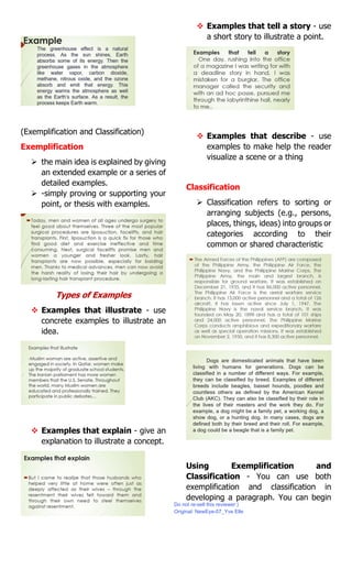 (Exemplification and Classification)
Exemplification
 the main idea is explained by giving
an extended example or a series of
detailed examples.
 -simply proving or supporting your
point, or thesis with examples.
Types of Examples
 Examples that illustrate - use
concrete examples to illustrate an
idea.
 Examples that explain - give an
explanation to illustrate a concept.
 Examples that tell a story - use
a short story to illustrate a point.
 Examples that describe - use
examples to make help the reader
visualize a scene or a thing
Classification
 Classification refers to sorting or
arranging subjects (e.g., persons,
places, things, ideas) into groups or
categories according to their
common or shared characteristic
Using Exemplification and
Classification - You can use both
exemplification and classification in
developing a paragraph. You can begin
Do not re-sell this reviewer:)
Original: NewEye-07_Yve Elle
 