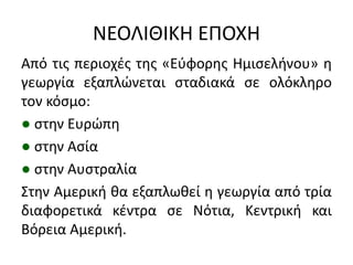 ΝΕΟΛΙΘΙΚΗ ΕΠΟΧΗ
Από τισ περιοχζσ τθσ «Εφφορθσ Ημιςελινου» θ
γεωργία εξαπλϊνεται ςταδιακά ςε ολόκλθρο
τον κόςμο:
● ςτθν Ευρϊπθ
● ςτθν Αςία
● ςτθν Αυςτραλία
΢τθν Αμερικι κα εξαπλωκεί θ γεωργία από τρία
διαφορετικά κζντρα ςε Νότια, Κεντρικι και
Βόρεια Αμερικι.
 