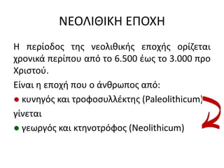 ΝΕΟΛΙΘΙΚΗ ΕΠΟΧΗ
Η περίοδοσ τθσ νεολικικισ εποχισ ορίηεται
χρονικά περίπου από το 6.500 ζωσ το 3.000 προ
Χριςτοφ.
Είναι θ εποχι που ο άνκρωποσ από:
● κυνθγόσ και τροφοςυλλζκτθσ (Paleolithicum)
γίνεται
● γεωργόσ και κτθνοτρόφοσ (Neolithicum)
 